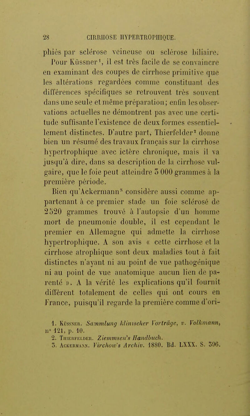 pliiés par sclérose veineuse ou sclérose biliaire. l'our Kiissner', il est très facile de se convaincre en examinant des coupes de cirrhose primitive que les altérations regardées comme constituant des différences spécifiques se retrouvent très souvent dans une seule et même préparation; enfin les obser- vations actuelles ne démontrent pas avec une certi- tude suffisante l'existence de deux formes essentiel- lement distinctes. D'autre part, Thierfelder* donne bien un résumé des travaux français sur la cirrhose hyperirophique avec ictère chronique, mais il va jusqu'à dire, dans sa description de la cirrhose vul- gaire, que le foie peut atteindre 5 000 grammes à la première période. Bien qu'Ackermann'^ considère aussi comme ap- partenant à ce premier slade un foie sclérosé de 2520 grammes trouvé à l'autopsie d'un homme mort de pneumonie double, il est cependant le premier en Allemagne qui admette la cirrhose hyperirophique. A son avis « cette cirrhose et la cirrhose alrophique sont deux maladies tout à fait distinctes n'ayant ni au point de vue pathogénique ni au point de vue analomique aucun lien de pa- renté ». A la vérité les explications qu'il fournit diffèrent totalement de celles qui ont cours en France, puisqu'il regarde la première comme d'ori- \. KiissNER. Sammlung kUmschcr Vorlrâgc, v. Volkmann, W 121, p. 10. 2. TiiiEnFELDEit. Ziemmseii\i Handbuch. 5. AcKERMANN. Yirclww's Archiv. 1880. Bd. LXXX. S. 590.