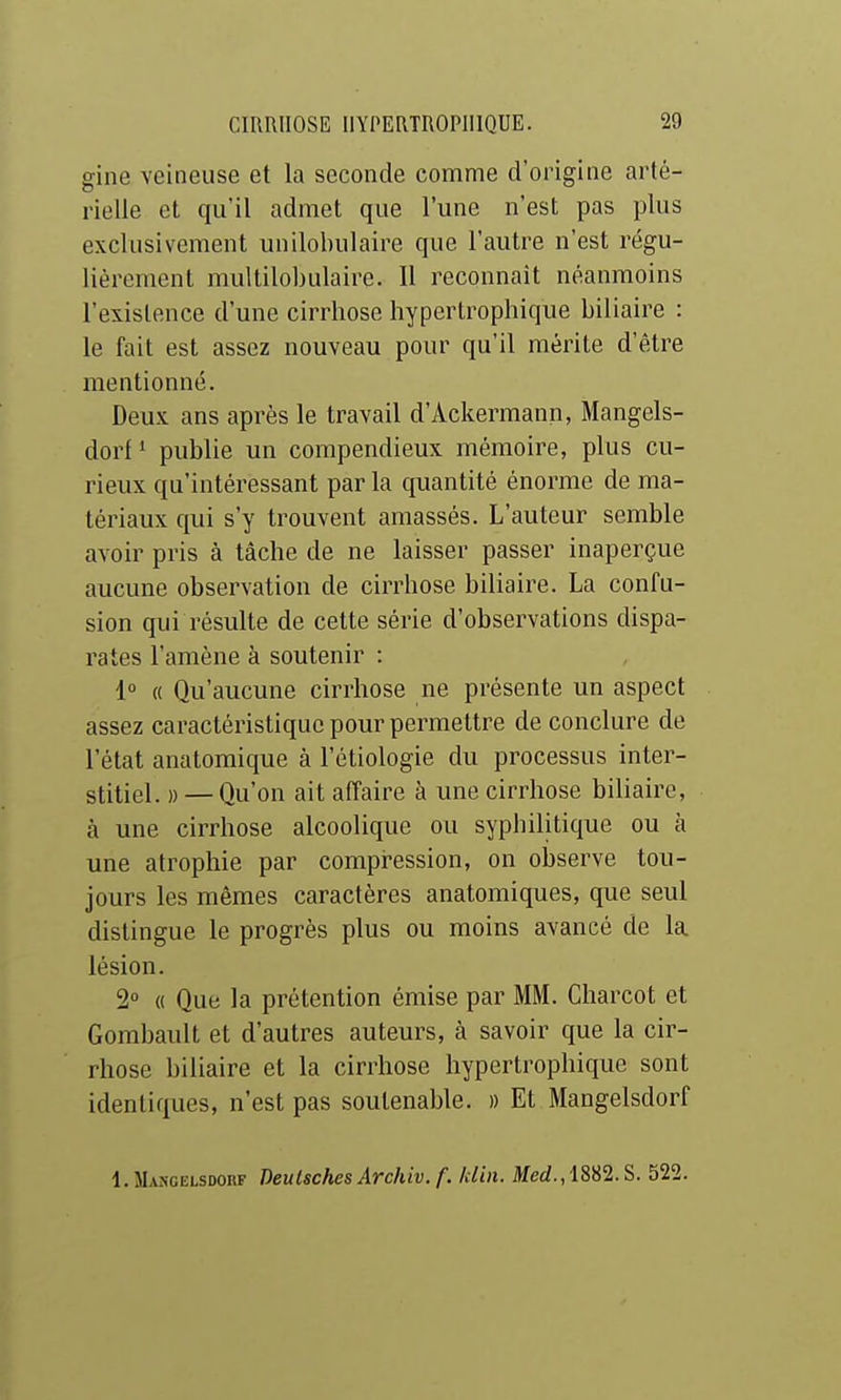 gine veineuse et la seconde comme d'origine arté- rielle et qu'il admet que l'une n'est pas plus exclusivement unilobulaire que l'autre n'est régu- lièrement multilobulaire. Il reconnaît néanmoins l'existence d'une cirrhose hypertrophique biliaire : le fait est assez nouveau pour qu'il mérite d'être mentionné. Deux ans après le travail d'Ackermann, Mangels- dorf^ publie un compendieux mémoire, plus cu- rieux qu'intéressant par la quantité énorme de ma- tériaux qui s'y trouvent amassés. L'auteur semble avoir pris à tâche de ne laisser passer inaperçue aucune observation de cirrhose biliaire. La confu- sion qui résulte de cette série d'observations dispa- rates l'amène à soutenir : 1° « Qu'aucune cirrhose ne présente un aspect assez caractéristique pour permettre de conclure de l'état anatomique à l'étiologie du processus inter- stitiel. » — Qu'on ait affaire à une cirrhose biliaire, à une cirrhose alcoolique ou sypliilitique ou à une atrophie par compression, on observe tou- jours les mêmes caractères anatomiques, que seul distingue le progrès plus ou moins avancé de la lésion. 2° « Que la prétention émise par MM. Charcot et Gorabault et d'autres auteurs, à savoir que la cir- rhose biliaire et la cirrhose hypertrophique sont identiques, n'est pas soutenable. » Et Mangelsdorf 1. ILvNGELSDORF Deulschcs Archiv. f. klin. Merf., 1882. S. 522.