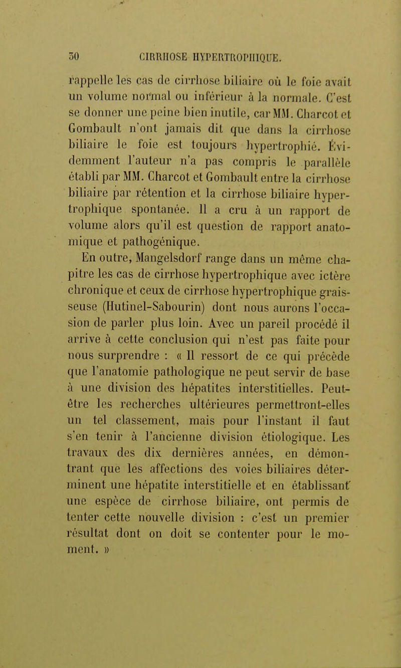 rappelle les cas de ciiThoso biliaire où le foie avait un volume normal ou inlërieur à la normale. C'est se donner une peine bien inutile, car MM. Charcot et Gorabault n'ont jamais dit que dans la cirrhose biliaire le foie est toujours hypertrophié. Évi- demment l'auteur n'a pas compris le parallèle établi par MM. Charcot et Gombault entre la cirrhose biliaire par rétention et la cirrhose biliaire hyper- trophique spontanée. 11 a cru à un rapport de volume alors qu'il est question de rapport anato- mique et pathogénique. En outre, Mangelsdorf range dans im même cha- pitre les cas de cirrhose hypertrophique avec ictère chronique et ceux de cirrhose hypertrophique grais- seuse (Hutinel-Sabourin) dont nous aurons l'occa- sion de parler plus loin. Avec un pareil procédé il arrive à cette conclusion qui n'est pas faite pour nous surprendre : « 11 ressort de ce qui précède que l'analomie pathologique ne peut servir de base à une division des hépatites interstitielles. Peut- être les recherches ultérieures permettront-elles un tel classement, mais pour l'instant il faut s'en tenir à l'ancienne division étiologique. Les travaux des dix dernières années, en démon- trant que les affections des voies biliaires déter- minent une hépatite interstitielle et en établissant' une espèce de cirrhose biliaire, ont permis de tenter cette nouvelle division : c'est un premier résultat dont on doit se contenter pour le mo- ment. »
