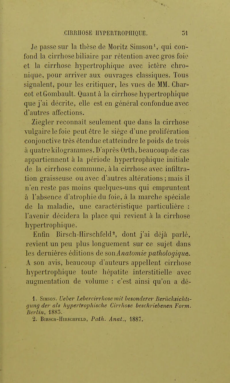 Je passe sur la thèse de Morilz Sirason', qui con- fond la cirrhose biliaire par rétention avec gros foie et la cirrhose hypertrophique avec ictère chro- nique, pour arriver aux ouvrages classiques. Tous signalent, pour les critiquer, les vues de MM. Ghar- cot etGombault. Quant à la cirrhose hypertrophique que j'ai décrite, elle est en général confondue avec d'autres affections. .Ziegler reconnaît seulement que dans la cirrhose vulgaire le foie peut être le siège d'une prolifération conjonctive très étendue et atteindre le poids de trois à quatre kilogrammes. D'après Ûrth, beaucoup de cas appartiennent à la période hypertrophique initiale de la cirrhose commune, à la cirrhose avec infiltra- tion graisseuse ou avec d'autres altérations ; mais il n'en reste pas moins quelques-uns qui empruntent à l'absence d'atrophie du foie, à la marche spéciale de la maladie, une caractéristique particulière : l'avenir décidera la place qui revient à la cirrhose hypertrophique. Enfin Birsch-Hirschfeld^, dont j'ai déjà parlé, revient un peu plus longuement sur ce sujet dans les dernières éditions de son Anatoijiie pathologiqua. A son avis, beaucoup d'auteurs appellent cirrhose hypertrophique toute hépatite interstitielle avec augmentation de volume : c'est ainsi qu'on a dé- 1. SiMsox. Ueber î.ehercirrliosemil besonderer Berûcksichti- gung der ah hyperlrophische Cirriiose bcschriebenen Form. Berlin, 1883. 2. BiRscii-HinsciiFELD, Path. Anal., 1887,