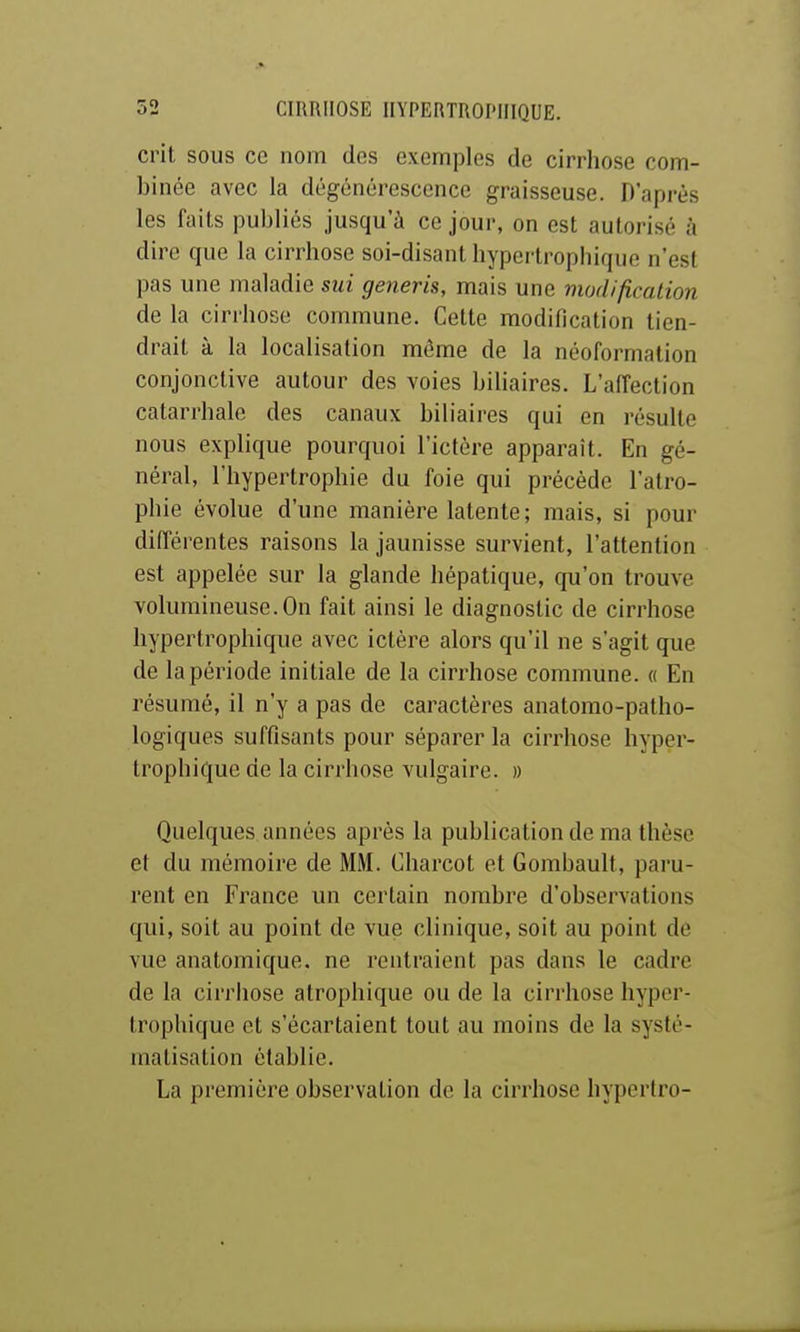 d'il SOUS ce nom des exemples de cirrhose com- binée avec la dégénérescence graisseuse. D'après les faits publiés jusqu'à ce jour, on est autorisé à dire que la cirrhose soi-disant hypertrophique n'est pas une maladie sui generis, mais une modification de la cirrhose commune. Cette modification tien- drait à la localisation même de la néoformation conjonctive autour des voies biliaires. L'affection catarrhale des canaux biliaires qui en résulte nous explique pourquoi l'ictère apparaît. En gé- néral, l'hypertrophie du foie qui précède l'atro- phie évolue d'une manière latente; mais, si pour différentes raisons la jaunisse survient, l'attention est appelée sur la glande hépatique, qu'on trouve volumineuse. On fait ainsi le diagnostic de cirrhose hypertrophique avec ictère alors qu'il ne s'agit que de la période initiale de la cirrhose commune. « En résumé, il n'y a pas de caractères anatomo-patho- logiques suffisants pour séparer la cirrhose hyper- trophique de la cirrhose vulgaire. » Quelques années après la publication de ma thèse et du mémoire de MM. Cliarcot et Gombault, paru- rent en France un certain nombre d'observations qui, soit au point de vue clinique, soit au point de vue anatomique. ne rentraient pas dans le cadre de la cirriiose atrophique ou de la cirrhose hyper- trophique et s'écartaient tout au moins de la systé- matisation établie. La première observation de la cirrhose hypertro-