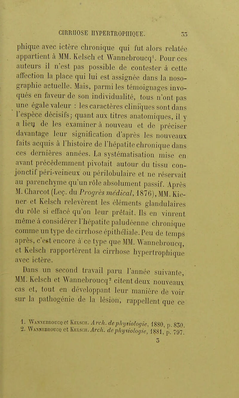 phiqiie avec ictère chronique qui fut alors relatée appartient à MM. Kelscli et Wannebroucq'. Pour ces auteurs il n'est pas possible de contester à cette affection la place qui lui est assignée dans la noso- graphie actuelle. Mais, parmi les témoignages invo- qués en faveur de son individualité, tous n'ont pas une égale valeur : les caractères cliniques sont dans l'espèce décisifs; quant aux litres anatomiques, il y a lieu de les examiner à nouveau et de préciser davantage leur signification d'après les nouveaux faits acquis à l'histoire de l'hépatite chronique dans ces dernières années. La systématisation mise en avant précédemment pivotait autour du tissu con- jonctif péri-veineux ou périlobulaire et ne réservait au parenchyme qu'un rôle absolument passif. Après M. Charcot (Leç. du Progrès médical, 1876), MM. Kie- ner et Kelsch relevèrent les éléments glandulaires du rôle si effacé qu'on leur prêtait. Ils en vinrent même à considérer l'hépatite paludéenne chronique comme un type de cirrhose épithéliale. Peu de temps après, c'est encore à ce type que MM. Wannebroucq, et Kelsch rapportèrent la cirrhose hypertrophique avec ictère. Dans un second travail paru l'année suivante, MM. Kelsch et Wannebroucq^ citent deux nouveaux cas et, tout en développant leur manière de voir sur la pathogénie de la lésion, rappellent que ce 1. WANNEDnoucQCt Kelsc». Avcli. dephydologie, 1880, p. 830 'i. W.vsNEDnoucQ et KiiLscii.^rc/j. depkijswlogie, '1881,'p. 797. 3