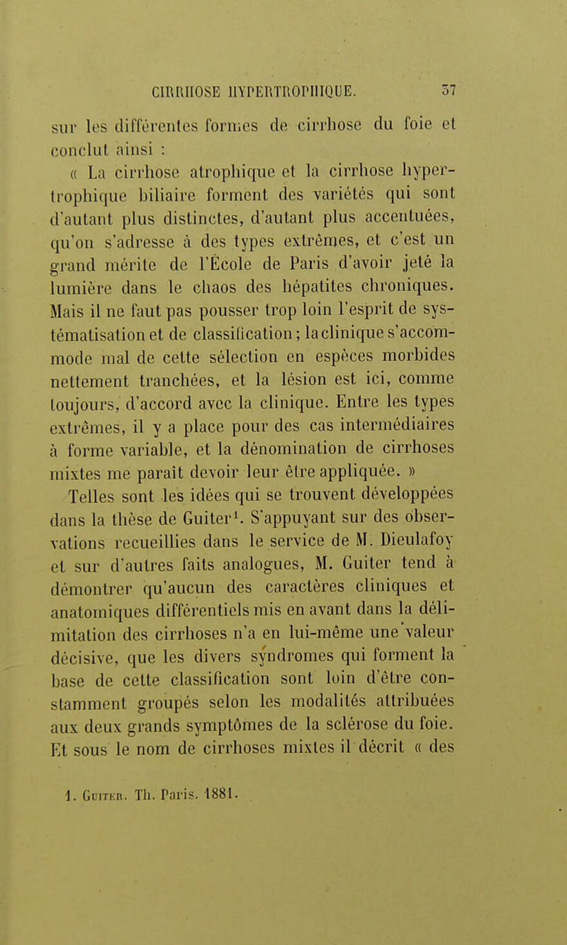 sur les différentes formes de cirrhose du foie et conclut ainsi : « La cirrhose alrophique et la cirrhose liyper- trophique biliaire forment des variétés qui sont d'autant plus distinctes, d'autant plus accentuées, qu'on s'adresse à des types extrêmes, et c'est un grand mérite de l'École de Paris d'avoir jeté la lumière dans le chaos des hépatites chroniques. Mais il ne faut pas pousser trop loin l'esprit de sys- tématisation et de classification ; la clinique s'accom- mode mal de cette sélection en espèces morbides nettement tranchées, et la lésion est ici, comme toujours, d'accord avec la clinique. Entre les types extrêmes, il y a place pour des cas intermédiaires à forme variable, et la dénomination de cirrhoses mixtes me paraît devoir leur être appliquée. » Telles sont les idées gui se trouvent développées dans la thèse de Guiteri. S'appuyant sur des obser- vations recueillies dans le service de M. Dieulafoy et sur d'autres faits analogues, M. Guiter tend à démontrer qu'aucun des caractères cliniques et anatomiques différentiels mis en avant dans la déli- mitation des cirrhoses n'a en lui-même une'valeur décisive, que les divers syndromes qui forment la base de cette classification sont loin d'être con- stamment groupés selon les modalités attribuées aux deux grands symptômes de la sclérose du foie. Et sous le nom de cirrhoses mixtes il décrit « des 1. GLiTKn. Th. Paris. ■1881.