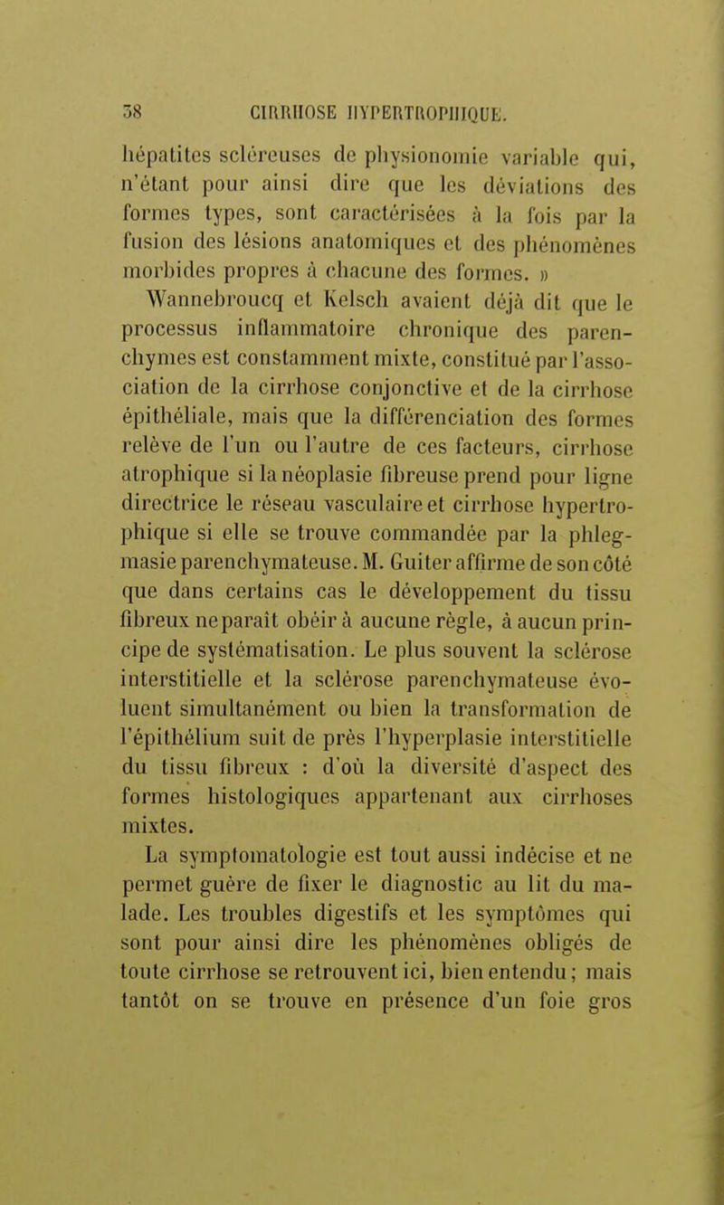 hépatites scléreuses de physionomie variable qui, n'étant pour ainsi dire que les déviations des formes types, sont caractérisées à la fois par la fusion des lésions analomiques et des phénomènes morbides propres à chacune des formes. » Wannebroucq et Kelsch avaient déjà dit que le processus inflammatoire chronique des paren- chymes est constamment mixte, constitué par l'asso- ciation de la cirrhose conjonctive et de la cirrhose épithéliale, mais que la différenciation des formes relève de l'un ou l'autre de ces facteurs, cirrhose atrophique si la néoplasie fibreuse prend pour ligne directrice le réseau vasculaireet cirrhose hypertro- phique si elle se trouve commandée par la phleg- masie parenchymateuse. M. Guiter affirme de son côté que dans certains cas le développement du tissu fibreux ne paraît obéira aucune règle, à aucun prin- cipe de systématisation. Le plus souvent la sclérose interstitielle et la sclérose parenchymateuse évo- luent simultanément ou bien la transformation de l'épithélium suit de près l'hyperplasie interstitielle du tissu fibreux : d'où la diversité d'aspect des formes histologiqucs appartenant aux cirrhoses mixtes. La symptomatologie est tout aussi indécise et ne permet guère de fixer le diagnostic au lit du ma- lade. Les troubles digestifs et les symptômes qui sont pour ainsi dire les phénomènes obligés de toute cirrhose se retrouvent ici, bien entendu; mais tantôt on se trouve en présence d'un foie gros