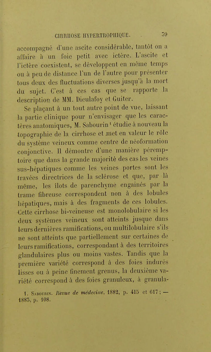 accompagné d'une ascite considérable, tantôt on a affaire à un foie petit avec ictère. L'ascite et l'ictère coexistent, se développent en même temps ou à peu de distance l'un de l'autre pour présenter tous deux des fluctuations diverses jusqu'à la mort du sujet. C'est à ces cas que se rapporte la description de MM. Dieulafoy et Guiter. Se plaçant à un tout autre point de vue, laissant la partie clinique pour n'envisager que les carac- tères anatomiques, M. Sabourin» étudie à nouveau la topographie de la cirrhose et met en valeur le rôle du système veineux comme centre de néoformation conjonctive. 11 démontre d'une manière péremp- toire que dans la grande majorité des cas les veines sus-hépatiques comme les veines portes sont les travées directrices de la sclérose et que, par là même, les îlots de parenchyme engainés par la trame fibreuse correspondent non à des lobules hépatiques, mais à des fragments de ces lobules. Cette cirrhose bi-veineuse est monolohulaire si les deux systèmes veineux sont atteints jusque dans leurs dernières ramifications, ou multilobulaire s'ils ne sont atteints que partiellement sur certaines de leurs ramifications, correspondant à des territoires glandulaires plus ou moins vastes. Tandis que la première variété correspond à des foies indiu'és lisses ou à peine finement grenus, la deuxième va- riété correspond à des foies granuleux, à granula- I. Sabourix. Revue de médecine, 1882, p. 415 et G17 ; — 1885, p. 108.