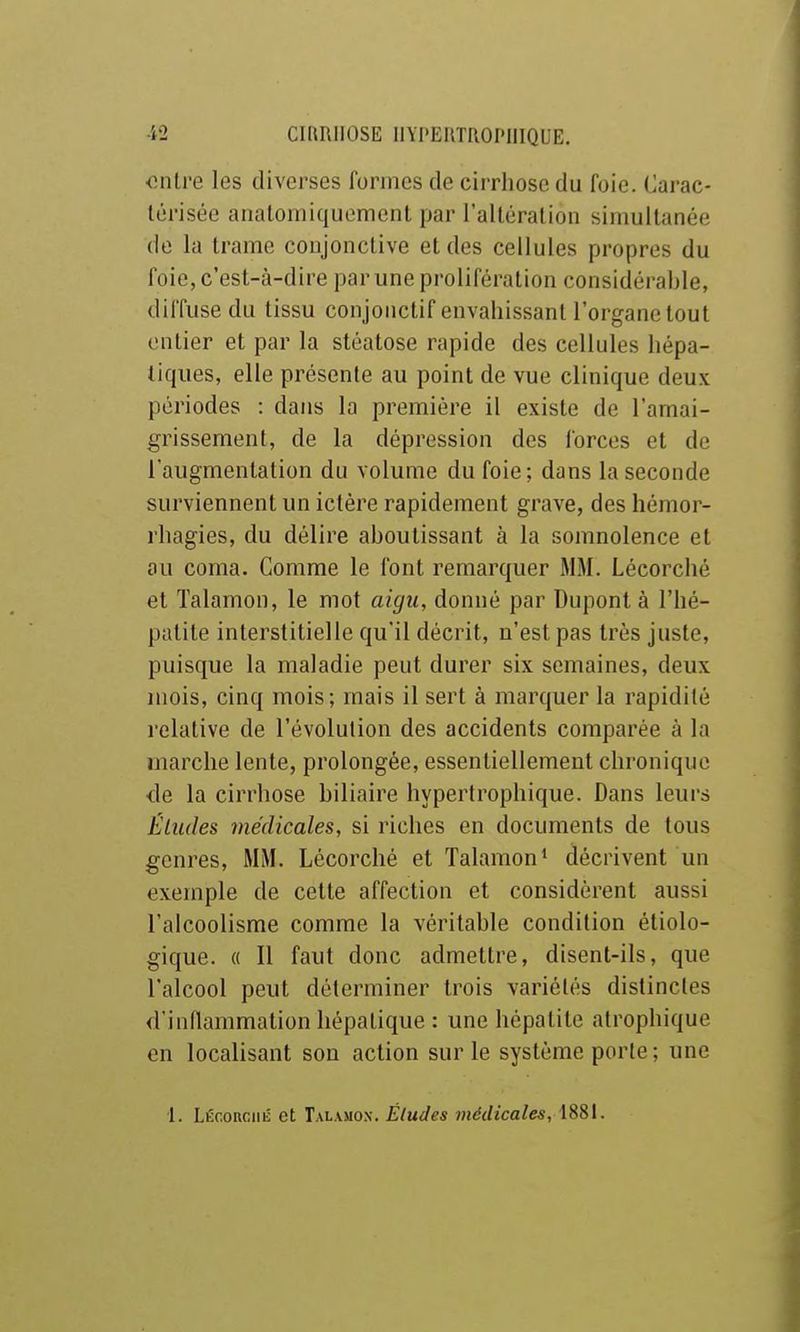 onlre les diverses formes de cirrhose du foie. Carac- térisée analomiquement par l'altéralion simultanée de la trame conjonctive et des cellules propres du foie, c'est-à-dire par une prolifération considérable, diffuse du tissu conjonctif envahissant l'organe tout entier et par la stéatose rapide des cellules hépa- tiques, elle présente au point de vue clinique deux périodes : dans la première il existe de l'amai- grissement, de la dépression des forces et de l'augmentation du volume du foie; dans la seconde surviennent un ictère rapidement grave, des hémor- rhagies, du délire aboutissant à la somnolence et ou coma. Comme le font remarquer MM. Lécorché et Talamon, le mot aigu, donné par Dupont à l'hé- patite interstitielle qu'il décrit, n'est pas très juste, puisque la maladie peut durer six semaines, deux mois, cinq mois; mais il sert à marquer la rapidité relative de l'évolution des accidents comparée à la marche lente, prolongée, essentiellement chronique de la cirrhose biliaire hypertrophique. Dans leurs Éludes médicales, si riches en documents de tous genres, MM. Lécorché et Talamon* décrivent un exemple de cette affection et considèrent aussi l'alcoolisme comme la véritable condition étiolo- gique. « Il faut donc admettre, disent-ils, que l'alcool peut déterminer trois variétés distinctes d'inflammation hépatique : une hépatite atrophique en localisant son action sur le système porte ; une 1. LÉcoRciiii et Talamox. Éludes médicales, 1881.