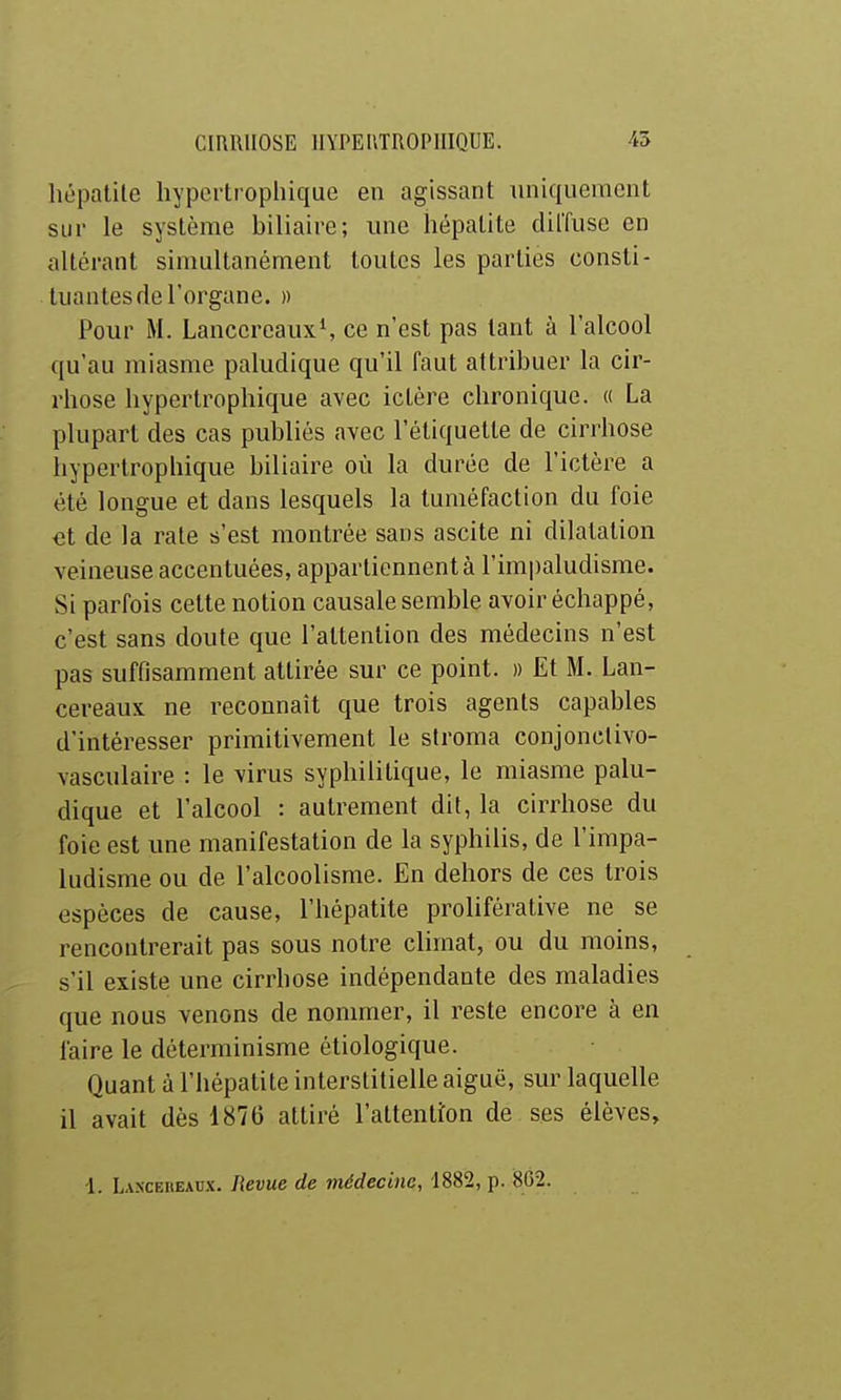 hépatite hypertrophique en agissant uniquement sur le système biliaire; une hépatite dilTuse en altérant simultanément toutes les parties consti- tuantes de l'organe. )) Pour M. Lancereaux', ce n'est pas tant à l'alcool qu'au miasme paludique qu'il faut attribuer la cir- rhose hypertrophique avec ictère chronique. « La plupart des cas publiés avec l'étiquette de cirrhose hypertrophique biliaire où la durée de l'ictère a été longue et dans lesquels la tuméfaction du foie et de la rate s'est montrée sans ascite ni dilatation veineuse accentuées, appartiennent à l'impaludisme. Si parfois cette notion causale semble avoir échappé, c'est sans doute que l'attention des médecins n'est pas suffisamment attirée sur ce point. » Et M. Lan- cereaux ne reconnaît que trois agents capables d'intéresser primitivement le stroma conjonctivo- vasculaire : le virus syphilitique, le miasme palu- dique et l'alcool : autrement dit, la cirrhose du foie est une manifestation de la syphilis, de l'impa- ludisme ou de l'alcoolisme. En dehors de ces trois espèces de cause, l'hépatite proliférative ne se rencontrerait pas sous notre climat, ou du moins, s'il existe une cirrhose indépendante des maladies que nous venons de nommer, il reste encore à en faire le déterminisme éliologique. Quant à l'hépatite interstitielle aiguë, sur laquelle il avait dès 1876 attiré raltenti:on de ses élèves.