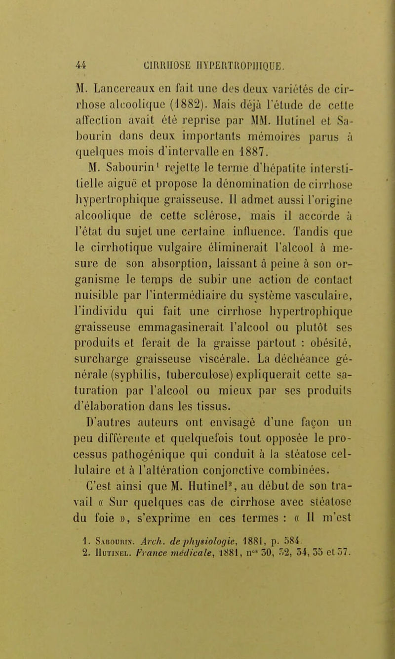 M. Lanccrcaux on fait une des deux variétés de cir- rhose alcoolique (1882). Mais déjà l'élude de cette alleclion avait été reprise par MM. Ihilinel et Sa- bourin dans deux importants mémoires parus à quelques mois d'intervalle en 1887. M. Sabourin' rejette le terme d'hépatite intersti- tielle aiguë et propose la dénomination de cirrhose liyperlrophique graisseuse. 11 admet aussi l'origine alcoolique de cette sclérose, mais il accorde à l'état du sujet une certaine influence. Tandis que le cirrholique vulgaire éliminerait l'alcool à me- sure de son absorption, laissant à peine à son or- ganisme le temps de subir une action de contact nuisible par l'intermédiaire du système vasculaire, l'individu qui fait une cirrhose hypertrophique graisseuse emmagasinerait l'alcool ou plutôt ses produits et ferait de la graisse partout : obésité, surcharge graisseuse viscérale. La déchéance gé- nérale (syphilis, tuberculose) expliquerait cette sa- turation par l'alcool ou mieux par ses produits d'élaboration dans les tissus. D'autres auteurs ont envisagé d'une façon un peu différente et quelquefois tout opposée le pro- cessus palhogénique qui conduit à la stéatose cel- lulaire et à l'altération conjonctive combinées. C'est ainsi que M. IlutinelS au début de sou tra- vail « Sur quelques cas de cirrhose avec stéatose du foie », s'exprime en ces termes : o II m'est 1. Sabouiun. Arck. de physiologie, 1881, p. 584