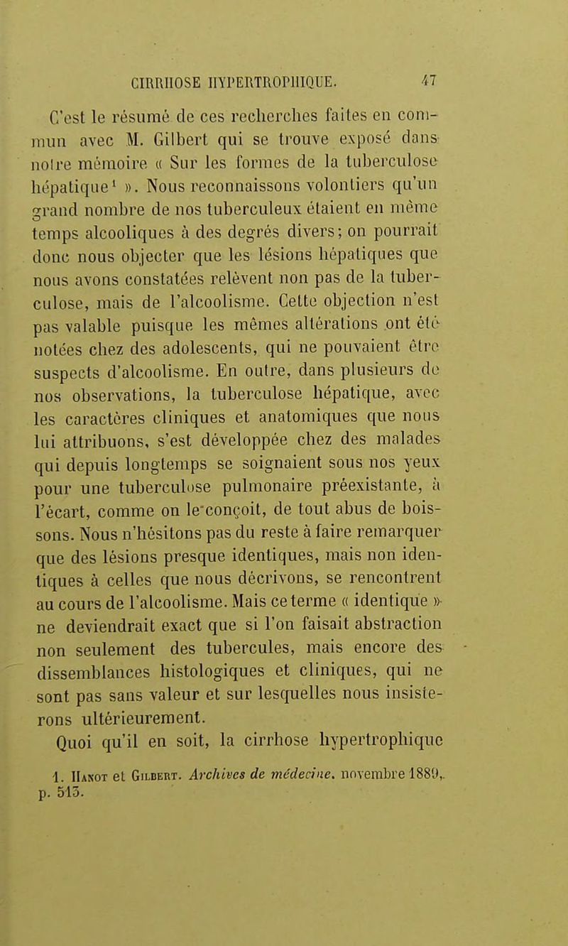 C'est le résumé de ces recherches faites en com- mun avec M. Gilbert qui se trouve exposé clans noire mémoire « Sur les formes de la tuberculose hépatique' ». Nous reconnaissons volontiers qu'un srand nombre de nos tuberculeux étaient en même temps alcooliques à des degrés divers ; on pourrait donc nous objecter que les lésions hépatiques que nous avons constatées relèvent non pas de la tuber- culose, mais de l'alcoolisme. Cette objection n'est pas valable puisque les mêmes altérations ont été notées chez des adolescents, qui ne pouvaient être suspects d'alcoolisme. En outre, dans plusieurs de nos observations, la tuberculose hépatique, avec les caractères cliniques et anatomiques que nous lui attribuons, s'est développée chez des malades qui depuis longtemps se soignaient sous nos yeux pour une tuberculose pulmonaire préexistante, à l'écart, comme on le-conçoit, de tout abus de bois- sons. Nous n'hésitons pas du reste à faire remarquer que des lésions presque identiques, mais non iden- tiques à celles que nous décrivons, se rencontrent au cours de l'alcoolisme. Mais ce terme « identique »^ ne deviendrait exact que si l'on faisait abstraction non seulement des tubercules, mais encore des dissemblances histologiques et cliniques, qui ne sont pas sans valeur et sur lesquelles nous insiste- rons ultérieurement. Quoi qu'il en soit, la cirrhose liypertrophiquc 1. IIanot et Gilbert. Archives de médecine, novembre ISSlt,. p. 515.