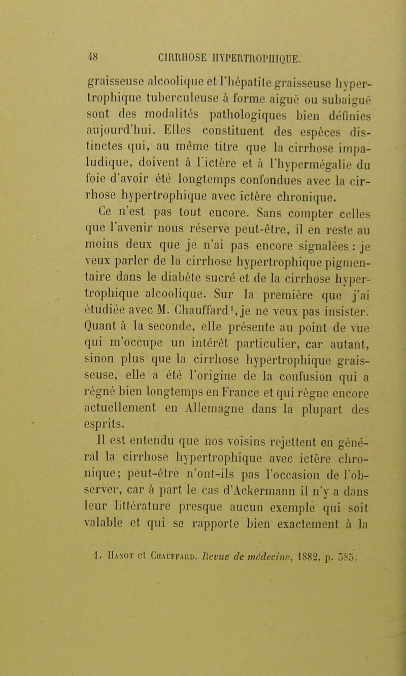 graisseuse alcoolique et l'iiépatile graisseuse liyper- troplîique tuberculeuse à forme aiguë ou subaiguë sont des modalités pathologiques bien définies aujourd'hui. Elles constituent des espèces dis- tinctes ((ui, au même litre que la cirrhose irnpa- ludique, doivent à l ictère et à l'hypermégalie du foie d'avoir été longtemps confondues avec la cir- rhose hypertrophique avec ictère chronique. Ce n'est pas tout encore. Sans compter celles que l'avenir nous réserve peut-être, il en reste au moins deux que je n'ai pas encore signalées : je veux parler de la cirrhose hypertrophique pigmen- taire dans le diabète sucré et de la cirrhose hyper- trophique alcoolique. Sur la première que j'ai étudiée avec M. Chauffards je ne veux pas insister. Quant à la seconde, elle présente au point de vue qui m'occupe un intérêt particulier, car autant, sinon plus que la cirrhose hypertrophique grais- seuse, elle a été l'origine de la confusion qui a régné bien longtemps en France et qui règne encore actuellement en Allemagne dans la plupart des esprits. Il est entendu que nos voisins rejettent en géné- ral la cirrhose hypertrophique avec ictère chro- nique; peut-être n'ont-ils pas l'occasion de l'ob- server, car à part le cas d'Ackermann il n'y a dans leur littérature presque aucun exemple qui soit valable et qui se rapporte bien exactement à la 1. IIaxot et CuACTFAKD. Kcvue de médecine, 1882, p. 3So.