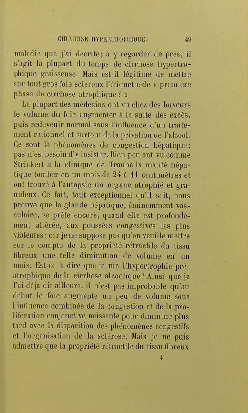 maladie que j'ai décrite; à y regarder de près, il s'agit la plupart du temps de cirrhose hypertro- phique graisseuse. Mais est-il légitime de mettre sur tout gros foie scléreux l'étiquette de « première phase de cirrhose atrophique ? » La plupart des médecins ont vu chez des buveurs le volume du foie augmenter à la suite des excès, puis redevenir normal sous l'influence d'un traite- ment rationnel et surtout de la privation de l'alcool. Ce sont là phénomènes de congestion hépatique; pas n'est besoin d'y insister. Bien peu ont vu comme Strickert à la clinique de Traube la matité hépa- tique tomber en un mois de 24 à il centimètres et ont trouvé à l'aulopsie un organe atrophié et gra- nuleux. Ce fait, tout exceptionnel qu'il soit, nous prouve que la glande hépatique, éminemment vas- culaire, se prête encore, quand elle est profondé- ment altérée, aux poussées congestives les plus violentes ; car je ne suppose pas qu'on veuille mettre sur le compte de la propriété rétractile du tissu fibreux une telle diminution de volume en un mois. Est-ce à dire que je nie l'hypertrophie pré- atrophique de la cirrhose alcoolique? Ainsi que je l'ai déjà dit ailleurs, il n'est pas improbable qu'au début le foie augmente un peu de volume sous l'inlluence combinée de la congestion et de la pro- lifération conjonctive naissante pour diminuer plus tard avec la disparition des phénomènes congestifs et l'organisation de la sclérose. Mais je ne puis admettre que la propriété rétractile du tissu fibreux 4