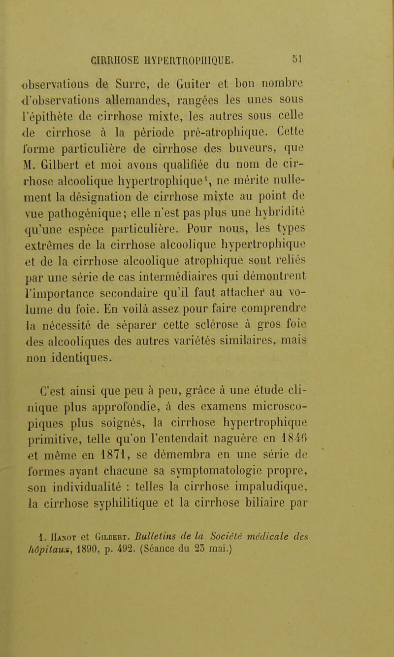 observations de Surrc, de Guiter et bon nombre d'observations allemandes, rangées les unes sous l'épithèle de cirrhose mixte, les autres sous celle de cirrhose à la période pré-atrophique. Cette forme particulière de cirrhose des buveurs, que M. Gilbert et moi avons qualifiée du nom de cir- rhose alcoolique hypertrophique', ne mérite nulle- ment la désignation de ciri'hose mixte au point de vue pathogénique ; elle n'est pas plus une hybritlité qu'une espèce particulière. Pour nous, les types extrêmes de la cirrhose alcoolique hypertrophique et de la cirrhose alcoolique atrophique sont reliés par une série de cas intermédiaires qui démontrent l'importance secondaire qu'il faut attacher au vo- lume du foie. En voilà assez pour faire comprendre la nécessité de séparer cette sclérose à gros foie des alcooliques des autres variétés similaires, mais non identiques. C'est ainsi que peu à peu, grâce à une étude cli- nique plus approfondie, à des examens microsco- piques plus soignés, la cirrhose hypertrophique primitive, telle qu'on l'entendait naguère en 1846 et même en 1871, se démembra en une série de formes ayant chacune sa symptomatologie propre, son individualité : telles la cirrhose impaludique, la cirrhose syphilitique et la cirrhose biliaire par 1. IIanot et GiLDERT. Dulletiiis de la Sociélé médicale des hôpitaux, 1890, p. 492. (Séance du 25 mai.)