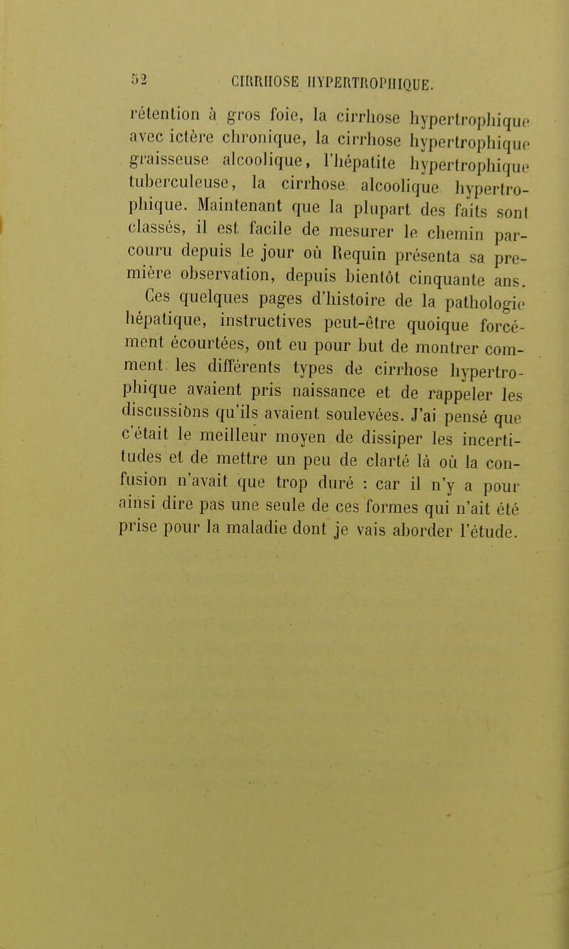 rélenlion à gros foie, la cirrhose hypertropliique avec ictère chronique, la cirrhose hypertropliique graisseuse alcoolique, l'hépatite hypertrophique tuberculeuse, la cirrhose alcoolique hypertro- phique. Maintenant que la plupart des faits sont classés, il est facile de mesurer le chemin par- couru depuis le jour où Requin présenta sa pre- mière observation, depuis bientôt cinquante ans. Ces quelques pages d'histoire de la pathologie hépatique, instructives peut-être quoique forcé- ment écourtées, ont eu pour but de montrer com- ment les différents types de cirrhose hypertro- phique avaient pris naissance et de rappeler les discussions qu'ils avaient soulevées. J'ai pensé que c'était le meilleur moyen de dissiper les incerti- tudes et de mettre un peu de clarté là où la con- fusion n'avait que trop duré : car il n'y a pour aiiisi dire pas une seule de ces formes qui n'ait été prise pour la maladie dont je vais aborder l'étude.