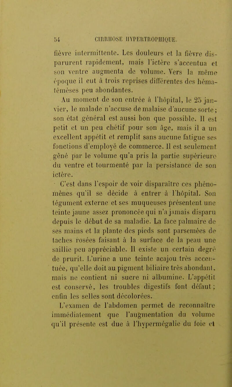 fièvre iiilcrmidente. Les douleurs et la fièvre dis- parurent rapidement, mais l'ictère s'accentua et sou ventre augmenta de volume. Vers la môme ('■poquc il eut à trois reprises diiïérenles des Iiéma- lémèses peu abondantes. Au moment de son entrée à l'hôpital, le 25 jan- vier, le malade n'accuse de malaise d'aucune sorte ; son état général est aussi bon que possible. Il est petit et un peu chétif pour son âge, mais il a un excellent appélit et remplit sans aucune fatigue ses fondions d'employé de commerce. 11 est seulement gêné par le volume qu'a pris la partie supérieure du ventre et tourmenté par la persistance de son ictère. C'est dans l'espoir de voir disparaître ces phéno- mènes qu'il se décide à entrer à l'hôpital. Son tégument externe et ses muqueuses présentent une teinte jaune assez prononcée qui n'a jamais disparu depuis le début de sa maladie. La face palmaire de ses mains et la plante des pieds sont parsemées de taches rosées faisant à la surface de la peau une saillie peu appréciable. Il existe un certain degré de prurit. L'urine a une teinte acajou très accen- tuée, qu'elle doit au pigment biliaire très abondani, mais ne contient ni sucre ni albumine. L'appétit est conservé, les troubles digestifs font défaut; enfin les selles sont décolorées. L'examen de l'abdomen permet de reconnaître immédiatement que l'augmentation du volume qu'il présente est due à l'hypermégalie du foie et