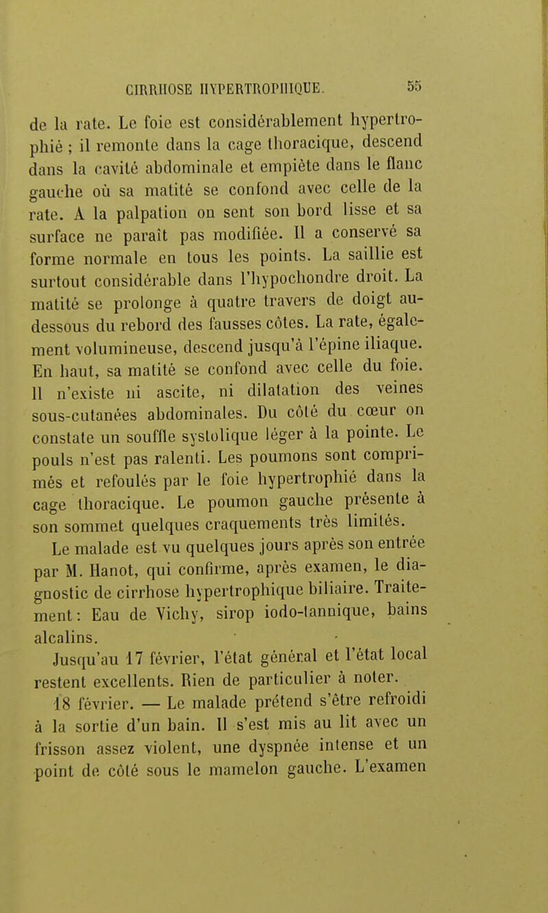 de la rate. Le foie est considérablement hypertro- phié ; il remonte dans la cage thoracique, descend dans la cavité abdominale et empiète dans le flanc gauche où sa matité se confond avec celle de la rate. A la palpation on sent son bord lisse et sa surface ne paraît pas modifiée. 11 a conservé sa forme normale en tous les points. La saillie est surtout considérable dans l'hypochondre droit. La matité se prolonge à quatre travers de doigt au- dessous du rebord des fausses côtes. La rate, égale- ment volumineuse, descend jusqu'à l'épine iliaque. En haut, sa matité se confond avec celle du foie. 11 n'existe ni ascite, ni dilatation des veines sous-cutanées abdominales. Du côlé du cœur on constate un souffle syslolique léger à la pointe. Le pouls n'est pas ralenti. Les poumons sont compri- més et refoulés par le foie hypertrophié dans la cage thoracique. Le poumon gauche présente à son sommet quelques craquements très limités. Le malade est vu quelques jours après son entrée par M. Hanot, qui confirme, après examen, le dia- gnostic de cirrhose hypertrophique biliaire. Traite- ment: Eau de Vichy, sirop iodo-lannique, bains alcalins. Jusqu'au 17 février, l'état général et l'état local restent excellents. Rien de particulier à noter. 18 février. — Le malade prétend s'être refroidi à la sortie d'un bain. 11 s'est mis au lit avec un frisson assez violent, une dyspnée intense et un point de côlé sous le mamelon gauche. L'examen