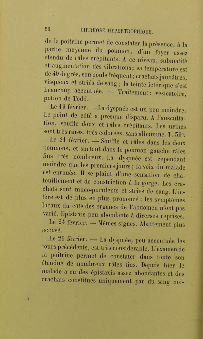 de la poitrine permet de constater la présence, à la partie moyenne du poumon, d'un foyer assez étendu de râles crépitants. A ce niveau, submatité et augmentation des vibrations; sa température est de 40 degrés, son pouls fréquent ; crachats jaunâtres visqueux et striés de sang ; la teinte ictérique s'est beaucoup accentuée. — Traitement : vésicatoire potion de Todd. Le 19 février. - La dyspnée est un peu moindre. Le point de côté a presque disparu. A l'ausculta- tion, souffle doux et râles crépitants. Les urines sont très rares, très colorées, sans albumine. T. SO'*. Le 21 février. — Souffle et râles dans les deux poumons, et surtout dans le poumon gauche râles fins très nombreux. La dyspnée est cependant moindre que les premiers jours; la voix du malade est enrouée. Il se plaint d'une sensation de cha- touillement et de constriction à la gorge. Les cra- chats sont muco-purulents et striés de sang. L'ic- tère est de plus en plus prononcé ; les symptômes locaux du côté des organes de l'abdomen n'ont pas varié. Epistaxis peu abondante à diverses reprises. Le 24 février. — Mêmes signes. Abattement plus accusé. Le 26 février. — La dyspnée, peu accentuée les jours précédents, est très considérable. L'examen de la poitrine permet de constater dans toute son étendue de nombreux râles fins. Depuis hier le malade a eu des epistaxis assez abondantes et des crachats constitués uniquement par du sang noi-