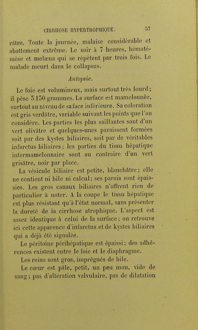 ràlre. Toute la journée, malaise considérable et abattement extrême. Le soir à 7 heures, hématé- mèse et melœna qui se répètent par trois fois. Le malade meurt dans le collapsus. Autopsie. Le foie est volumineux, mais surtout très lourd ; il pèse 0 150 grammes. La surface est mamelonnée, surtout au niveau de sa face inférieure. Sa coloration est gris verdàtre, variable suivant les points que l'on considère. Les parties les plus saillantes sont d'un vert olivâtre et quelques-unes paraissent formées soit par des kystes biliaires, soit par de véritables infarctus biliaires ; les parties du tissu hépatique intermamelonnaire sont au contraire d'un vert grisâtre, noir par place. La vésicule biliaire est petite, blanchâtre; elle ne contient ni bile ni calcul; ses parois sont épais- sies. Les gros canaux biliaires n'offrent rien de particulier à noter. A la coupe le tissu hépatique est plus résistant qu'à l'étal normal, sans présenter la dureté de la cirrhose airophique. L'aspect est assez identique à celui de la surface ; on retrouve ici cette apparence d'infarctus et de kystes biliaires qui a déjà été signalée. Le péritoine périhépatique est épaissi ; des adhé- rences existent entre le foie et le diaphragme. Les reins sont gros, imprégnés de bile. Le cœur est pâle, petit, un peu mou, vide de sang; pas d'altération valvulaire, pas de dilatation