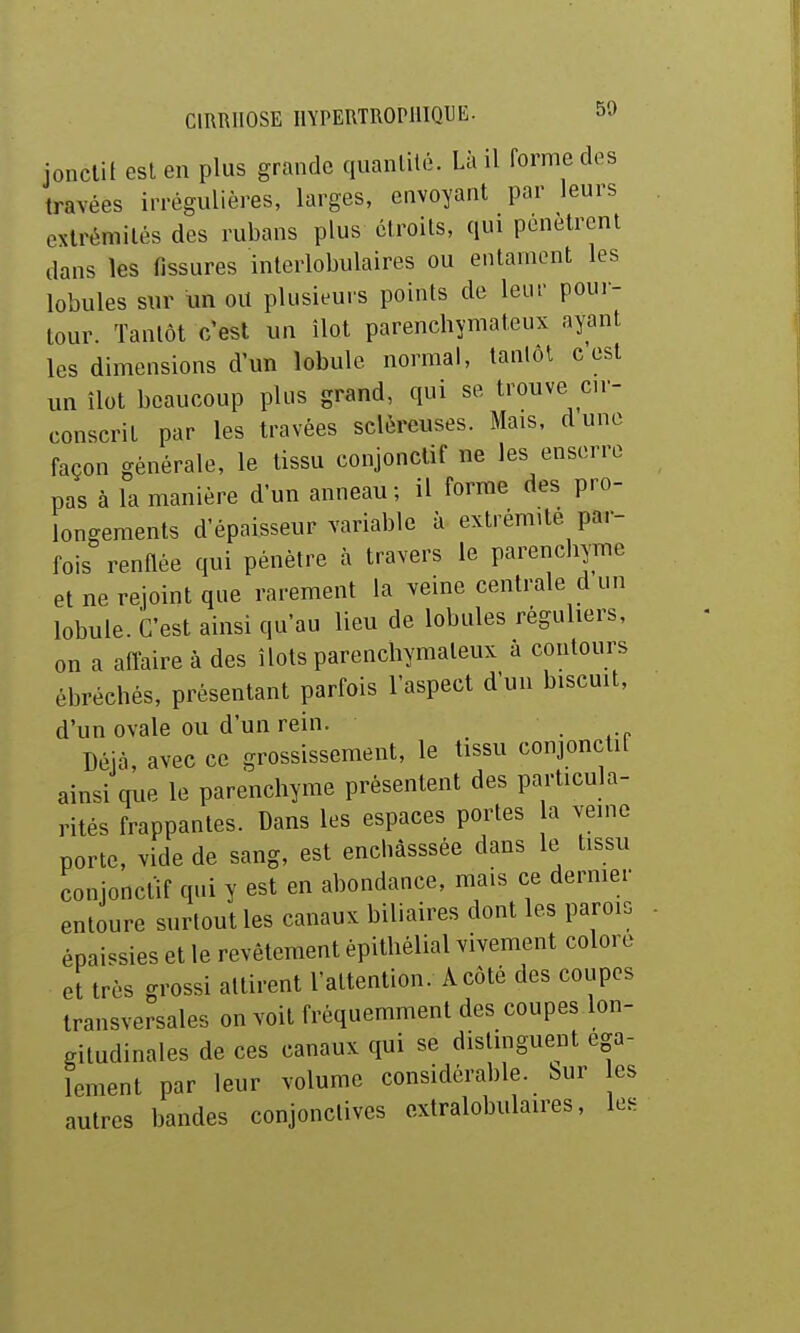 jonclil est en plus grande quanlilé. Là il forme des travées irrégulières, larges, envoyant par leurs cxlrémilés des rubans plus étroits, qui pénètrent dans les fissures interlobulaires ou entament les lobules sur iin oit plusieurs points de leur pour- tour. Tantôt c'est un îlot parenchymateux ayant les dimensions d'un lobule normal, tantôt c est un îlot beaucoup plus grand, qui se trouve cu- conscrit par les travées sclèreuses. Mais, dune façon générale, le tissu conjonclif ne les enserre pas à la manière d'un anneau; il forme des pro- longements d'épaisseur variable à extrémité par- fois renflée qui pénètre à travers le parenchyme et ne rejoint que rarement la veine centrale d un lobule. C'est ainsi qu'au lieu de lobules réguliers, on a aflaire à des îlots parencliymaleux a contours ébréehés, présentant parfois l'aspect d'un biscuit, d'un ovale ou d'un rein. , Déjà, avec ce grossissement, le tissu conjonctif ainsi que le parenchyme présentent des particula- rités frappantes. Dans les espaces portes a veine porte, vide de sang, est enchâsssée dans le tissu conjonctif qui y est en abondance, mais ce dernier entoure surtout les canaux biliaires dont les parois épaissies et le revêtement épithélial vivement colore ettrès grossi attirent l'attention. A côté des coupes transversales on voit fréquemment des coupes lon- gitudinales de ces canaux qui se distmguent éga- lement par leur volume considérable, bur es autres bandes conjonctives extralobulaires, les