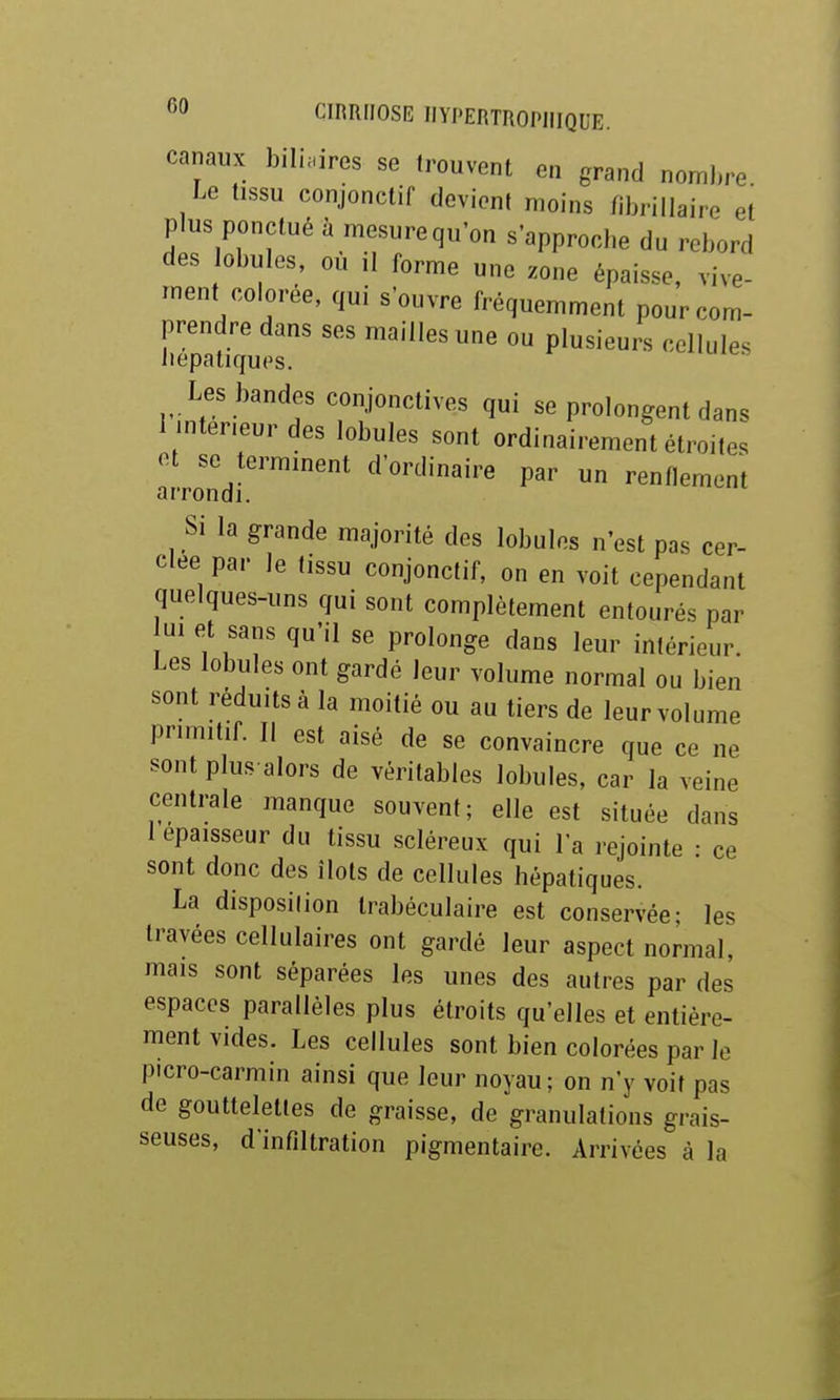 canaux biliaires se trouvent en grand nombre Le tissu conjonctif devient moins fibrillaire et plus ponctué à mesurequ'on s'approcbe du rebord des obules, ou il forme une zone épaisse, vive- ment colorée, qui s'ouvre fréquemment pour com- prendre dans ses mailles une ou plusieurs cellules liepatiques. Les bandes conjonctives qui se prolongent dans 1 inteneur des lobules sont ordinairement étroites a. rond!'™''* d'ordinaire par un renflement Si la grande majorité des lobules n'est pas cer- clée par le tissu conjonctif, on en voit cependant quelques-uns qui sont complètement entourés par ui et sans qu'il se prolonge dans leur intérieur. Les lobules ont gardé leur volume normal ou bien sont réduits à la moitié ou au tiers de leur volume primitif. Il est aisé de se convaincre que ce ne sont plus alors de véritables lobules, car la veine centrale manque souvent; elle est située dans I épaisseur du tissu scléreux qui Ta rejointe : ce sont donc des îlots de cellules bépatiques. La disposition Irabéculaire est conservée; les travées cellulaires ont gardé leur aspect normal, mais sont séparées les unes des autres par des espaces parallèles plus étroits qu'elles et entière- ment vides. Les cellules sont bien colorées par le picro-carmin ainsi que leur noyau; on n'y voit pas de gouttelettes de graisse, de granulations grais- seuses, d'infiltration pigmentaire. Arrivées à la