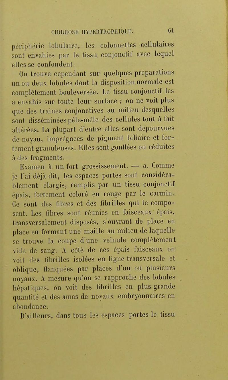 périphérie lobulairc, les colonnetles cellulaires sont envahies par le tissu conjonclif avec lequel elles se confondent. On trouve cependant sur quelques préparations un ou deux lobules dont la disposition normale est complètement bouleversée. Le tissu conjonctif les a envahis sur toute leur surface ; on ne voit plus que des traînes conjonctives au milieu desquelles sont disséminées pêle-mêle des cellules tout à fait altérées, l.a plupart d'entre elles sont dépourvues de noyau, imprégnées de pigment biliaire et for- tement granuleuses. Elles sont gonflées ou réduites à des fragments. Examen à un fort grossissement. — a. Comme je l'ai déjà dit, les espaces portes sont considéra- blement élargis, remplis par un tissu conjonclif épais, fortement coloré en rouge par le carmin. Ce sont des fibres et des fibrilles qui le compo- sent. Les fibres sont réunies en faisceaux épais, transversalement disposés, s'ouvrant de place en place en formant une maille au milieu de laquelle se trouve la coupe d'une veinule complètement vide de sang. A côté de ces épais faisceaux on voit des fibrilles isolées en ligne transversale et oblique, flanquées par places d'un ou plusieurs noyaux. A mesure qu'on se rapproche des lobules hépatiques, on voit des fibrilles en plus grande quantité et des amas de noyaux embryonnaires en abondance. D'ailleurs, dans tous les espaces portes le tissu