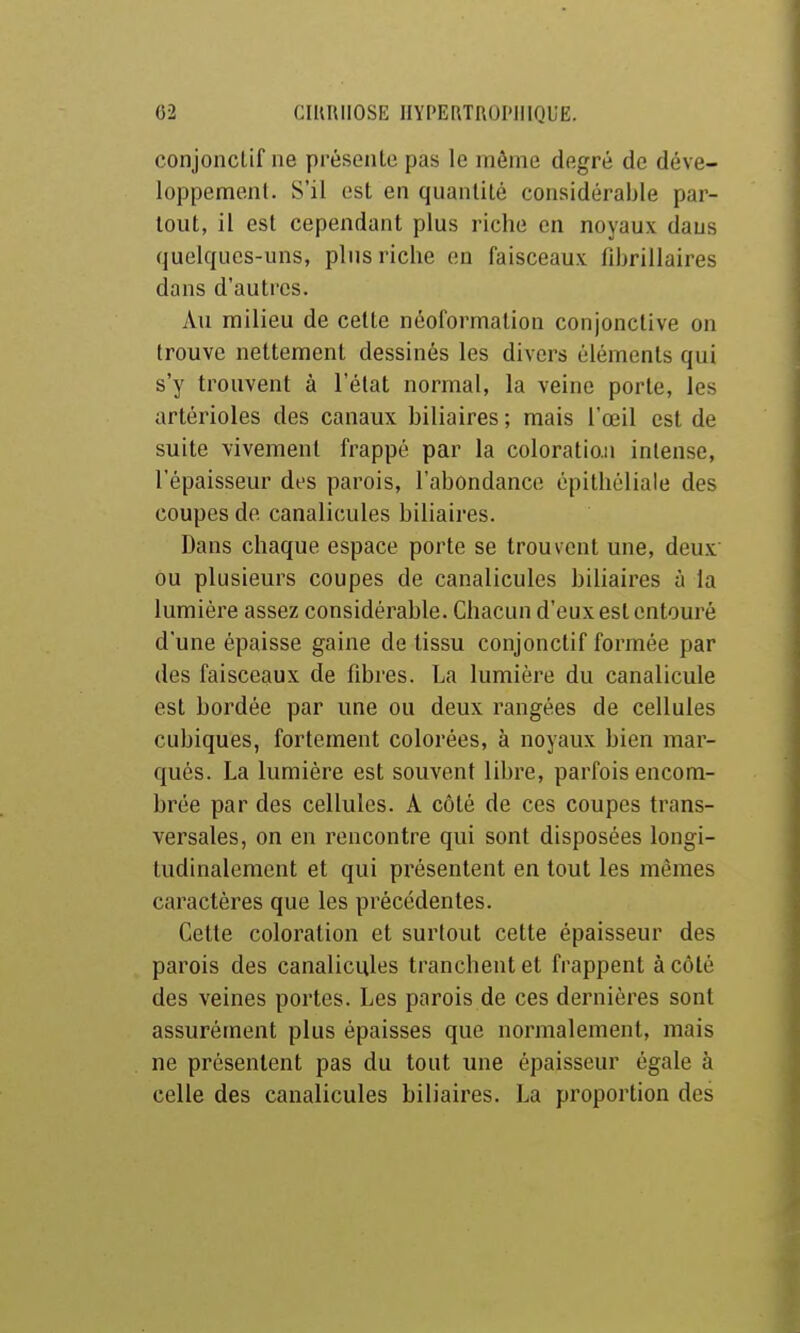 conjoncLif ne présente pas le rnôme degré de déve- loppemenl. S'il est en quantité considérable par- tout, il est cependant plus riche en noyaux dans quelques-uns, plus riche on faisceaux fibrillaires dans d'autres. Au milieu de cette néoformation conjonctive on trouve nettement dessinés les divers éléments qui s'y trouvent à l'état normal, la veine porte, les artérioles des canaux biliaires ; mais l'œil est de suite vivement frappé par la coloration intense, l'épaisseur des parois, l'abondance épithéliale des coupes de canalicules biliaires. Dans chaque espace porte se trouvent une, deux ou plusieurs coupes de canalicules biliaires à la lumière assez considérable. Chacun d'eux est entouré d'une épaisse gaine de tissu conjonctif formée par des faisceaux de fibres. La lumière du canalicule est bordée par une ou deux rangées de cellules cubiques, fortement colorées, à noyaux bien mar- qués. La lumière est souvent libre, parfois encom- brée par des cellules. A côté de ces coupes trans- versales, on en rencontre qui sont disposées longi- tudinalement et qui présentent en tout les mêmes caractères que les précédentes. Cette coloration et surtout cette épaisseur des parois des canalicules tranchent et frappent à côté des veines portes. Les parois de ces dernières sont assurément plus épaisses que normalement, mais ne présentent pas du tout une épaisseur égale à celle des canalicules biliaires. La proportion des
