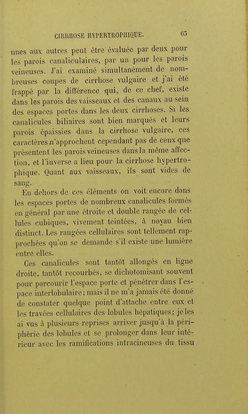 unes aux autres peut être évaluée par deux pour les parois canaliculaires, par un pour les parois veineuses. J'ai examiné simultanément de nom- breuses coupes de cirrhose vulgaire et j'ai été frappé par la différence qui, de ce chef, existe dans les parois des vaisseaux et des canaux au sein des espaces portes dans les deux cirrhoses. Si les canalicules biliaires sont bien marqués et leurs parois épaissies dans la cirrhose vulgaire, ces caractères n'approchent cependant pas de ceux que présentent les parois veineuses dans la même affec- tion, et l'inverse a lieu pour la cirrhose hypertro- phique. Quant aux vaisseaux, ils sont vides de sang. En dehors de ces éléments on voit encore dans les espaces portes de nombreux canahcules formés en général par une étroite et double rangée de cel- lules cubiques, vivement teintées, à noyau bien distinct. Les rangées cellulaires sont tellement rap- prochées qu'on se demande s'il existe une lumière entre elles. Ces canalicules sont tantôt allongés en ligne droite, tantôt recourbés, se dichotomisant souvent pour parcourir l'espace porte et pénétrer dans l'es- pace interlobulaire ; mais il ne m'a jamais été donné de constater quelque point d'attache entre eux et les travées cellulaires des lobules hépatiques; je les ai vus à plusieurs reprises arriver jusqu'à la péri- phérie des lobules et se prolonger dans leur inté- rieur avec les ramifications intracineuses du tissu