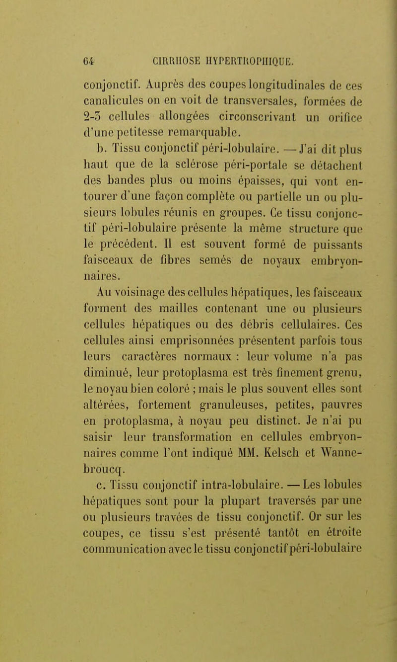 conjonctif. Auprès des coupes longitudinales de ces canaliculcs on en voit de transversales, formées de 2-5 cellules allongées circonscrivant un orifice d'une petitesse remarquable. b. Tissu conjonctif péri-lobulaire. —J'ai dit plus haut que de la sclérose péri-portale se détachent des bandes plus ou moins épaisses, qui vont en- tourer d'une façon complète ou partielle un ou plu- sieurs lobules réunis en groupes. Ce tissu conjonc- tif péri-lobulaire présente la même structure que le précédent. Il est souvent formé de puissants faisceaux de fibres semés de noyaux embryon- naires. Au voisinage des cellules hépatiques, les faisceaux forment des mailles contenant une ou plusieurs cellules hépatiques ou des débris cellulaires. Ces cellules ainsi emprisonnées présentent parfois tous leurs caractères normaux : leur volume n'a pas diminué, leur protoplasma est très finement grenu, le noyau bien coloré ; mais le plus souvent elles sont altérées, fortement granuleuses, petites, pauvres en protoplasma, à noyau peu distinct. Je n'ai pu saisir leur transformation en cellules embryon- naires comme l'ont indiqué MM. Kelsch et Wanne- broucq. c. Tissu conjonctif intra-lobulaire. —Les lobules hépatiques sont pour la plupart traversés par une ou plusieurs travées de tissu conjonctif. Or sur les coupes, ce tissu s'est présenté tantôt en étroite communication avec le tissu conjonctif péri-lobulaire