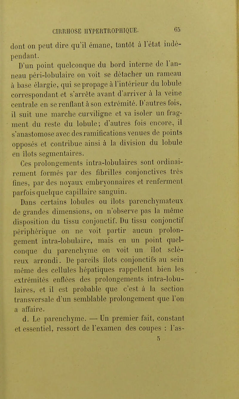 dont on peut dire qu'il émane, tantôt à l'état indé- pendant. D'un point quelconque du bord interne de l'an- neau péri-lobulaire on voit se détacher un rameau à base élargie, qui se propage à l'intérieur du lobule correspondant et s'arrête avant d'arriver à la veine centrale en se renflant à son extrémité. D'autres fois, il suit une marche curviligne et va isoler un frag- ment du reste du lobule; d'autres fois encore, il s'anastomose avec des ramifications venues de points opposés et contribue ainsi à la division du lobule en îlots segmentaires. Ces prolongements intra-lobulaires sont ordinai- rement formés par des fibrilles conjonctives très fines, par des noyaux embryonnaires et renferment parfois quelque capillaire sanguin. Dans certains lobules ou ilôts parenchymateux de grandes dimensions, on n'observe pas la même disposition du tissu conjonctif. Du tissu conjonctif périphérique on ne voit partir aucun prolon- gement intra-lobulaire, mais en un point quel- conque du parenchyme on voit un îlot sclé- reux arrondi. De pareils îlots conjonctifs au sein même des cellules hépatiques rappellent bien les extrémités enflées des prolongements intra-lobu- laires, et il est probable que c'est à la section transversale d'un semblable prolongement que l'on a affaire. d. Le parenchyme. — Un premier fait, constant et essentiel, ressort de l'examen des coupes : l'as-