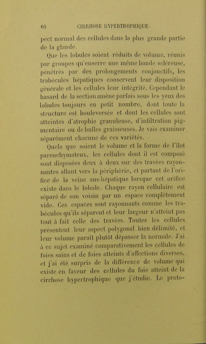 00 CmiUIOSE IlYI'EIlTItOI'HlQUE. peci normal des cellules dans la plus grande partie de la glande. Que les lobules soient réduits de volume, réunis par groupes qu'enserre une même bande scléreuse, pénclrés par des prolongements conjonctifs, les trabécules hépatiques conservent leur disposition générale et les cellules leur intégrité. Cependant le hasard de la section amène parfois sous les yeux des lobules toujours en petit nombre, dont toute la structure est bouleversée et dont les cellules sont atteintes d'atrophie granuleuse, d'infiltration pig- mentaire ou de bulles graisseuses. Je vais examiner séparément chacune de ces variétés. Quels que soient le volume et la forme de l'îlot parenchymateux, les cellules dont il est composé sont disposées deux à deux sur des travées rayon- nantes allant vers lu périphérie, et partant de l'ori- fice de la veine sus-hépatique lorsque cet orifice existe dans le lobule. Chaque rayon cellulaire est séparé de son voisin par un espace complètement vide. Ces espaces sont rayonnants comme les tra- bécules qu'ils séparent et leur largeur n'atteint pas tout à fait celle des travées. Toutes les cellules présentent leur aspect polygonal bien délimité, et leur volume paraît plutôt dépasser la normale. J ai à ce sujet examiné comparativement les cellules de foies sains et de foies atteints d'affections diverses, et j'ai été surpris de la différence de volume qui existe en faveur des cellules du foie atteint de la cirrhose hypertrophique que j'étudie. Le proto-