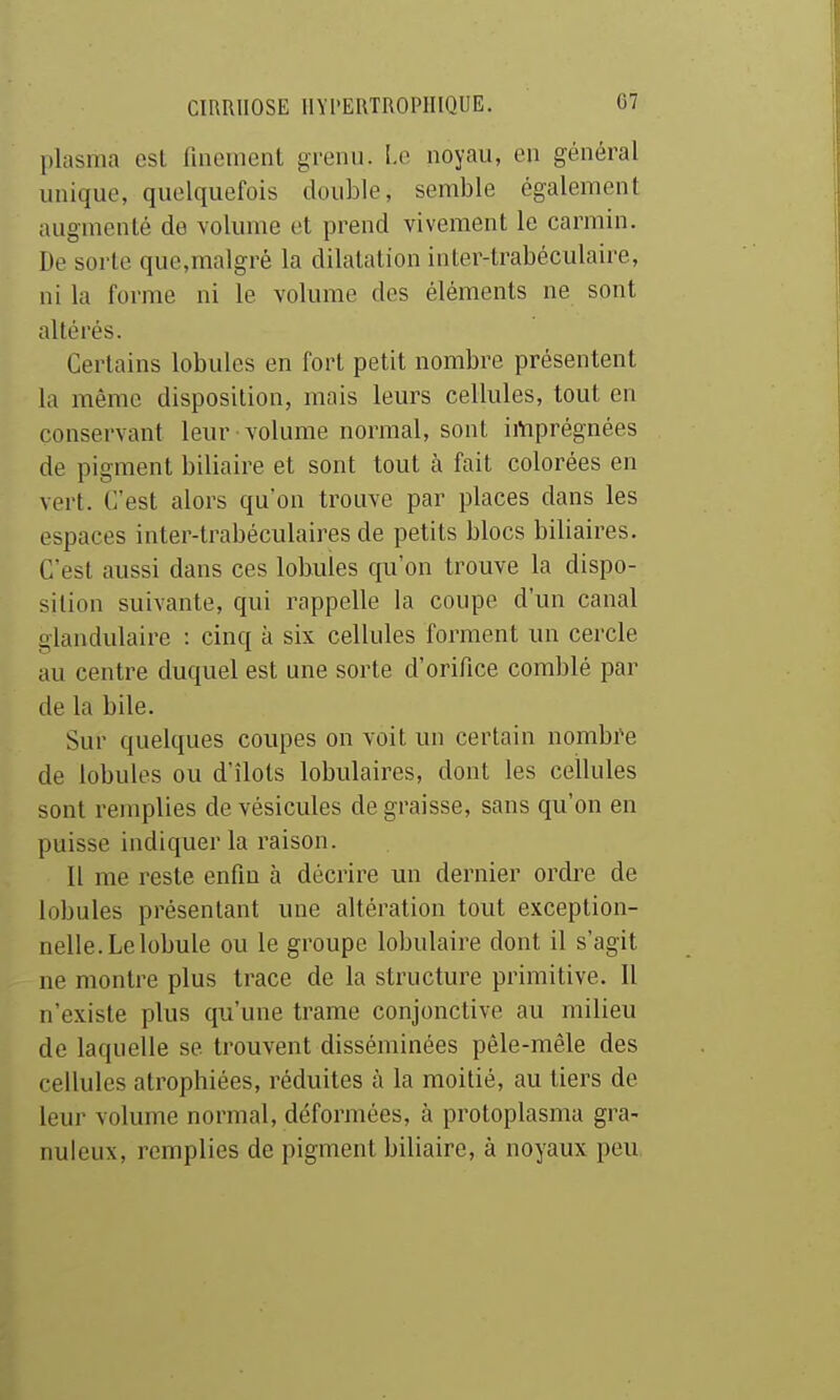 plasma esl finement gi'enii. l.c noyau, en général unique, quelquefois double, semble également augmenté de volume et prend vivement le carmin. De sorte que,malgré la dilatation inler-trabéculaire, ni la forme ni le volume des éléments ne sont altérés. Certains lobules en fort petit nombre présentent la même disposition, mais leurs cellules, tout en conservant leur volume normal, sont imprégnées de pigment biliaire et sont tout à fait colorées en vert. C'est alors qu'on trouve par places dans les espaces inter-trabéculaires de petits blocs biliaires. C'est aussi dans ces lobules qu'on trouve la dispo- sition suivante, qui rappelle la coupe d'un canal glandulaire : cinq à six cellules forment un cercle au centre duquel est une sorte d'orifice comblé par de la bile. Sur quelques coupes on voit un certain nombre de lobules ou d'îlots lobulaires, dont les cellules sont remplies de vésicules de graisse, sans qu'on en puisse indiquer la raison. Il me reste enfin à décrire un dernier ordre de lobules présentant une altération tout exception- nelle. Le lobule ou le groupe lobulaire dont il s'agit ne montre plus trace de la structure primitive. Il n'existe plus qu'une trame conjonctive au milieu de laquelle se trouvent disséminées pêle-mêle des cellules atrophiées, réduites à la moitié, au tiers de leur volume normal, déformées, à protoplasma gra- nuleux, remplies de pigment biliaire, à noyaux peu