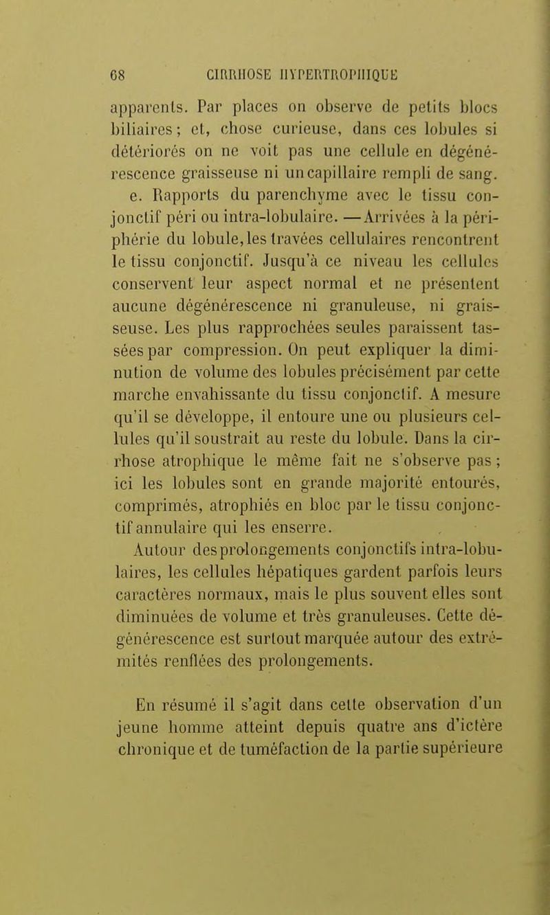 apparents. Par places on observe de petits blocs biliaires; et, chose curieuse, dans ces lobules si détériorés on ne voit pas une cellule en dégéné- rescence graisseuse ni un capillaire rempli de sang. e. Rapports du parenchyme avec le tissu con- jonctif péri ou intra-lobulaire. —Arrivées à la péri- phérie du lobule, les travées cellulaires rencontrent le tissu conjonctif. Jusqu'à ce niveau les cellules conservent leur aspect normal et ne présentent aucune dégénérescence ni granuleuse, ni grais- seuse. Les plus rapprochées seules paraissent tas- sées par compression. On peut expliquer la dimi- nution de volume des lobules précisément par cette marche envahissante du tissu conjonctif. A mesure qu'il se développe, il entoure une ou plusieurs cel- lules qu'il soustrait au reste du lobule. Dans la cir- rhose atrophique le même fait ne s'observe pas ; ici les lobules sont en grande majorité entourés, comprimés, atrophiés en bloc par le tissu conjonc- tif annulaire qui les enserre. Autour des prolongements conjonctifs intra-lobu- laires, les cellules hépatiques gardent parfois leurs caractères normaux, mais le plus souvent elles sont diminuées de volume et très granuleuses. Cette dé- générescence est surtout marquée autour des extré- mités renflées des prolongements. En résumé il s'agit dans celte observation d'un jeune homme atteint depuis quatre ans d'ictère chronique et de tuméfaction de la partie supérieure