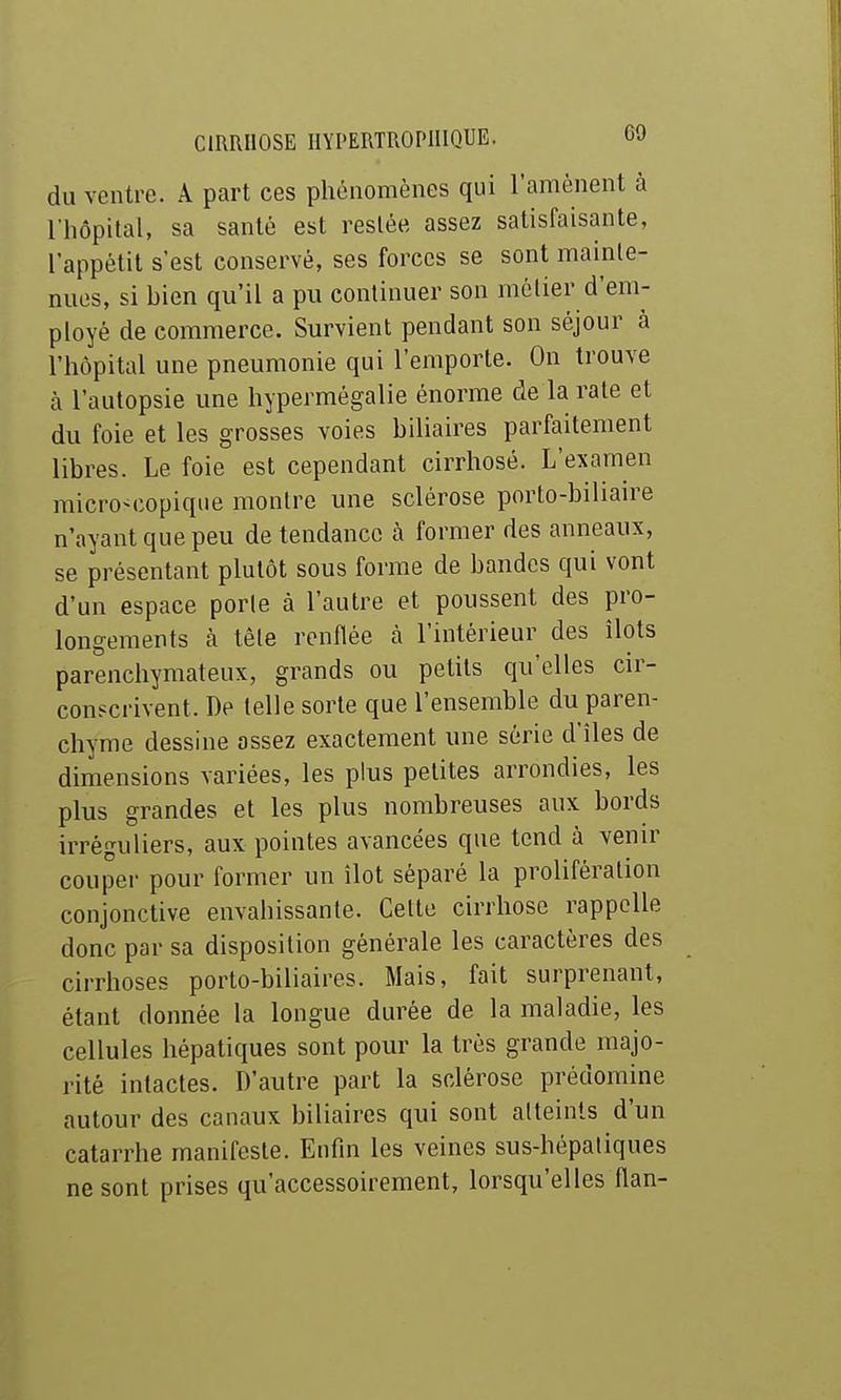 du ventre. A part ces phénomènes qui l'amènent à l'hôpital, sa santé est restée assez satisfaisante, l'appétit s'est conservé, ses forces se sont mainte- nues, si bien qu'il a pu continuer son métier d'em- ployé de commerce. Survient pendant son séjour à l'hôpital une pneumonie qui l'emporte. On trouve à l'autopsie une hypermégalie énorme de la rate et du foie et les grosses voies biliaires parfaitement libres. Le foie est cependant cirrhosé. L'examen microM-opique montre une sclérose porto-biliaire n'ayant que peu de tendance à former des anneaux, se présentant plutôt sous forme de bandes qui vont d'un espace porte à l'autre et poussent des pro- longements à tête renflée à l'intérieur des îlots parenchymateux, grands ou petits qu'elles cir- conscrivent. De telle sorte que l'ensemble du paren- chyme dessine assez exactement une série d'îles de dimensions variées, les plus petites arrondies, les plus grandes et les plus nombreuses aux bords irréguliers, aux pointes avancées que tend à venir coupei- pour former un îlot séparé la prolifération conjonctive envabissante. Celte cirrhose rappelle donc par sa disposition générale les caractères des cirrhoses porto-biliaires. Mais, fait surprenant, étant donnée la longue durée de la maladie, les cellules hépatiques sont pour la très grande majo- rité intactes. D'autre part la sclérose prédomine autour des canaux biliaires qui sont atteints d'un catarrhe manifeste. Enfui les veines sus-hépatiques ne sont prises qu'accessoirement, lorsqu'elles flan-