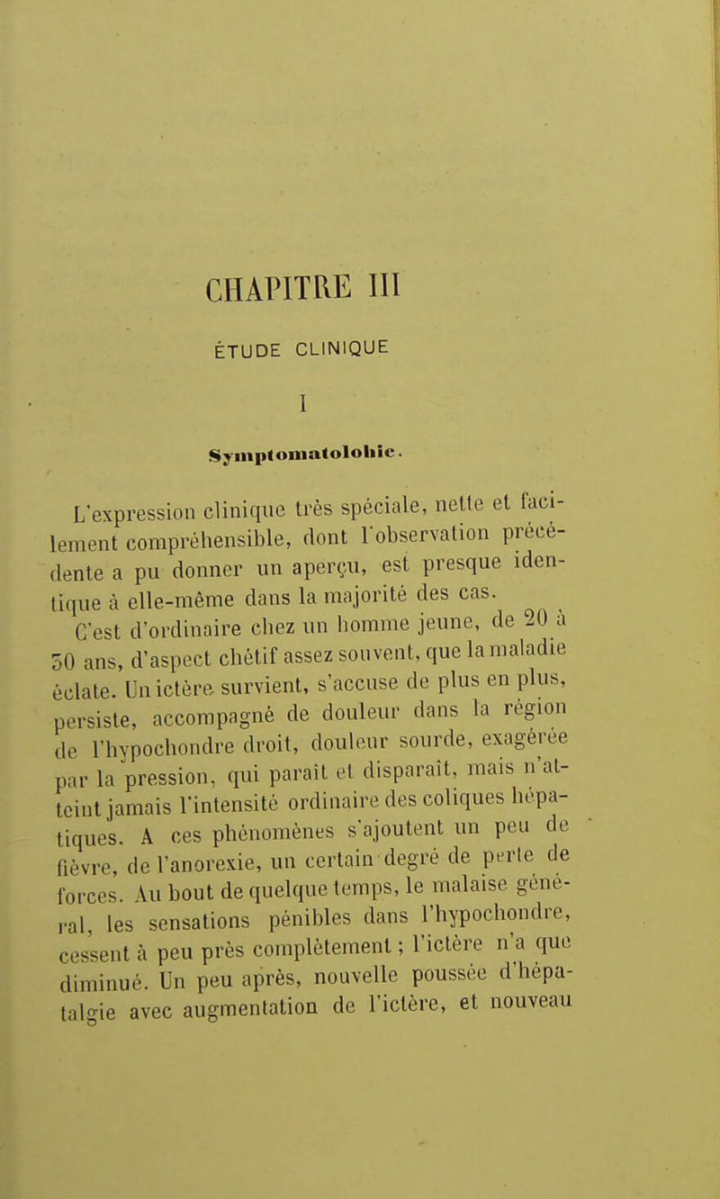 CHAPITRE III ÉTUDE CLINIQUE Symptoniatololiîc. L'expression clinique très spéciale, nette et faci- lement compréhensible, dont Tobservation précé- dente a pu donner un aperçu, est presque iden- tique à elle-même dans la majorité des cas. C'est d'ordinaire chez un homme jeune, de 20 à 50 ans, d'aspect chétif assez souvent, que la maladie éclate. Un ictère survient, s'accuse de plus en plus, persiste, accompagné de douleur dans la région de l'hypochondre droit, douleur sourde, exagérée par la pression, qui parait et disparaît, mais n'at- teint jamais l'intensité ordinaire des coliques hépa- tiques. A ces phénomènes s'ajoutent un peu de fièvre, de l'anorexie, un certain degré de perle de forces. Au bout de quelque temps, le malaise gêne- rai, les sensations pénibles dans l'hypochondre, cessent à peu près complètement ; l'ictère n'a que diminué. Un peu après, nouvelle poussée d hepa- talgie avec augmentation de l'ictère, et nouveau
