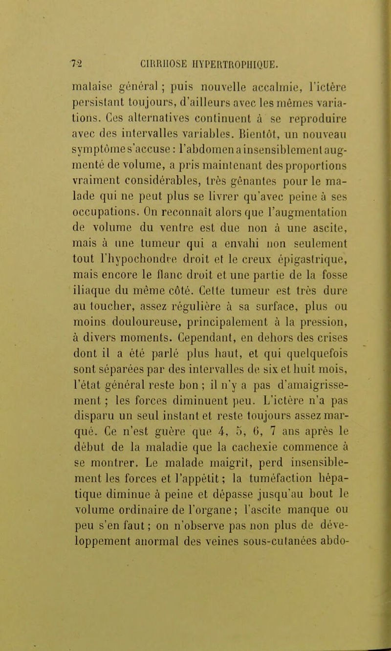 malaise général ; puis nouvelle accalmie, l'ictère persistant toujours, d'ailleurs avec les mêmes varia- lions. Ces alternatives continuent à se reproduire avec des intervalles vai'iables. IMentôt, un nouveau symptôme s'accuse: l'abdomen a insensiblement aug- menté de volume, a pris mainlenant des proportions vraiment considérables, très gênantes pour le ma- lade qui ne peut plus se livrer qu'avec peine à ses occupations. On reconnaît alors que l'augmentation de volume du ventre est due non à une ascite, mais à une tumeur qui a envabi non seulement tout rbypochondre droit et le creux épigastrique, mais encore le flanc droit et une partie de la fosse iliaque du même côté. Celte tumeur est très dure au toucber, assez régulière à sa surface, plus ou moins douloureuse, principalement à la pression, à divers moments. Cependant, en dehors des crises dont il a été parlé plus baut, et qui quelquefois sont séparées par des intervalles de si.K et buit mois, l'état général reste bon ; il n'y a pas d'amaigrisse- ment ; les forces diminuent peu. L'ictère n'a pas disparu un seul instant et reste toujours assez mar- qué. Ce n'est guère que 4, 5, G, 7 ans après le début de la maladie que la cacbexie commence à se montrer. Le malade maigrit, perd insensible- ment les forces et l'appétit ; la tuméfaction hépa- tique diminue à peine et dépasse jusqu'au bout le volume ordinaire de l'organe ; l'ascite manque ou peu s'en faut; on n'observe pas non plus de déve- loppement anormal des veines sous-culanées abdo-