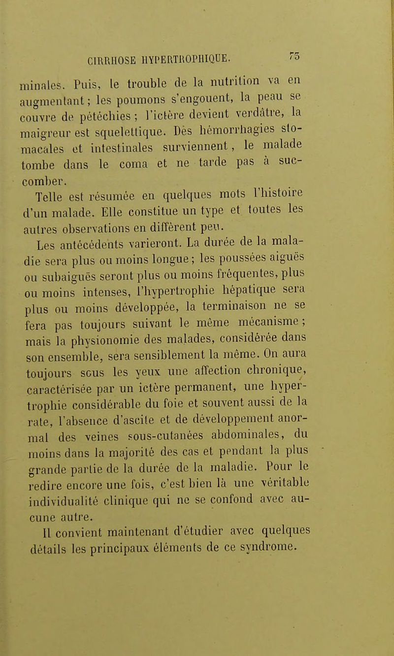 minales. Puis, le trouble de la nutrition va en augmentant; les poumons s'engouent, la peau se couvre de pétéchios ; l'ictère devient verdàtre, la maigreur est squelellique. Dès hémorrliagies sto- macales et intestinales surviennent, le malade tombe dans le coma et ne tarde pas à suc- comber. Telle est résumée en quelques mots l'histoire d'un malade. Elle constitue un type et toutes les autres observations en diffèrent peu. Les antécédents varieront. La durée de la mala- die sera plus ou moins longue; les poussées aiguës ou subaiguës seront plus ou moins fréquentes, plus ou moins intenses, l'hypertrophie hépatique sera plus ou moins développée, la terminaison ne se fera pas toujours suivant le môme mécanisme ; mais la physionomie des malades, considérée dans son ensemble, sera sensiblement la même. On aura toujours sous les yeux une affection chronique, caractérisée par un ictère permanent, une hyper- trophie considérable du foie et souvent aussi de la rate, l'absence d'ascile et de développement anor- mal des veines sous-cutanées abdominales, du moins dans la majorité des cas et pendant la plus grande partie de la durée de la maladie. Pour le redire encore une fois, c'est bien là une véritable individualité clinique qui ne se confond avec au- cune autre. Il convient maintenant d'étudier avec quelques détails les principaux éléments de ce syndrome.