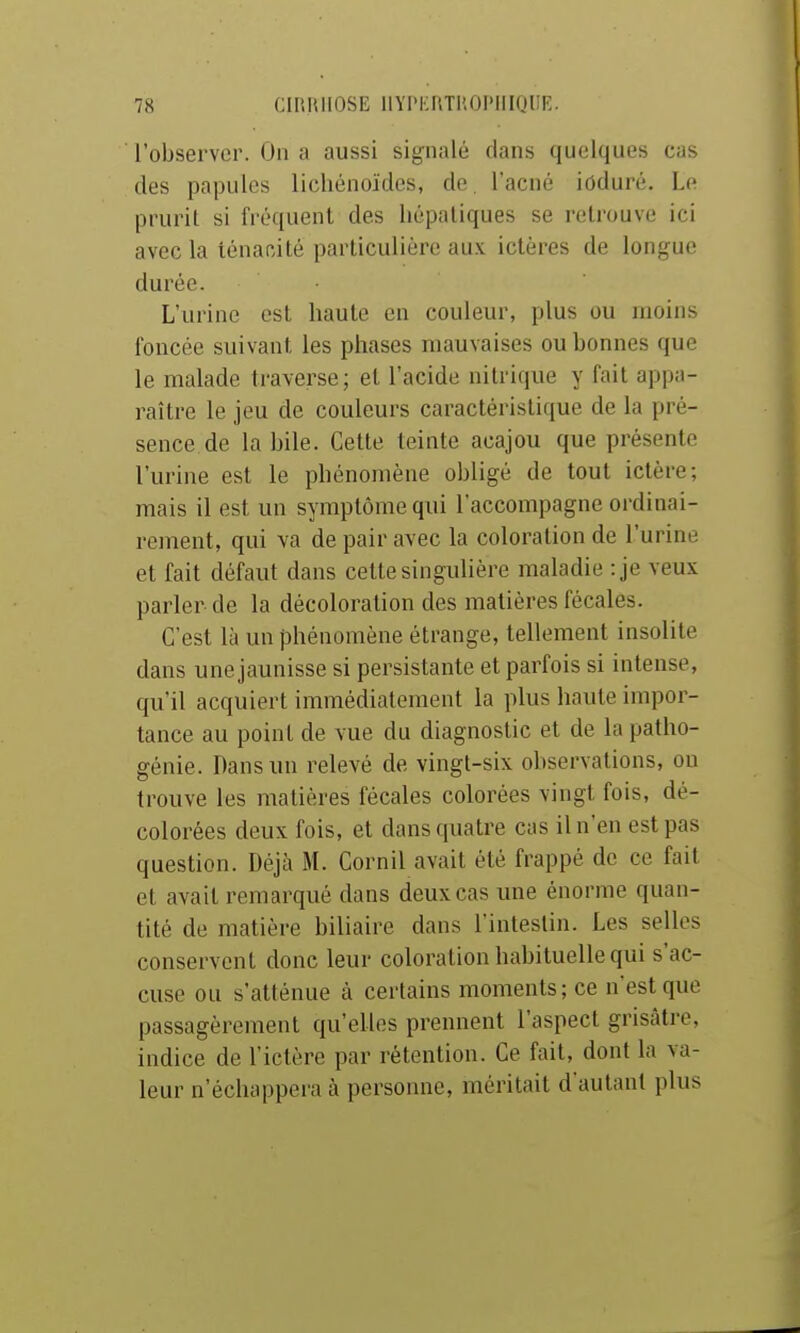 l'observer. On a aussi signalé dans quelques cas des papules licliénoïdes, de l'acné iûduré. Le prurit si fréquent des hépatiques se retrouve ici avec la ténanàté particulière aux ictères de longue durée. • L'urine est haute en couleur, plus ou moins foncée suivant les phases mauvaises ou bonnes que le malade traverse; et l'acide nitrique y fait appa- raître le jeu de couleurs caractéristique de la pré- sence de la bile. Cette teinte acajou que présente l'urine est le phénomène obligé de tout ictère; mais il est un symptôme qui l'accompagne ordinai- rement, qui va de pair avec la coloration de l'urine et fait défaut dans cette singulière maladie :je veux parler de la décoloration des matières fécales. C'est là un phénomène étrange, tellement insolite dans une jaunisse si persistante et parfois si intense, qu'il acquiert immédiatement la plus haute impor- tance au point de vue du diagnostic et de la patho- génie. Pans un relevé de vingt-six observations, ou trouve les matières fécales colorées vingt fois, dé- colorées deux fois, et dans quatre cas il n'en est pas question. Déjà M. Cornil avait été frappé de ce fait et avait remarqué dans deux cas une énorme quan- tité de matière biliaire dans l'intestin. Les selles conservent donc leur coloration habituelle qui s'ac- cuse ou s'atténue à certains moments; ce n'est que passagèrement qu'elles prennent l'aspect grisâtre, indice de l'ictère par rétention. Ce fait, dont la va- leur n'échappera à personne, méritait d'autant plus