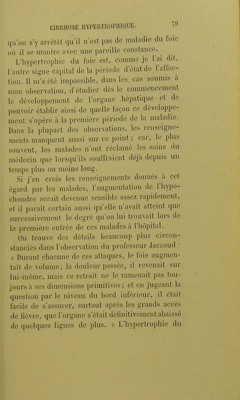 CllUUlOSE IIYPEPJROPHIQUE, '^ qu'on s'y arrêtât qu'il n'est pas de maladie du foie où il se montre avec une pareille constance. L'hypertrophie du foie, est, comme je l'ai dit, l'autre signe capital de la période d'état de l'affec- tion. H m'a été impossible, dans les. cas soumis à mon observation, d'étudier dès le commencement le développement de l'organe hépatique et de pouvoir établir ainsi de quelle façon ce développe- ment s'opère à la première période de la maladie-. Dans la plupart des observations, les renseigne- ments manquent aussi sur ce point ; car, le plus souvent, les malades n'ont réclamé les soins du médecin cpie lorsqu'ils souffraient déjà depuis un temps plus ou moins long. Si j'en crois les renseignements donnés à cet égard par les malades, l'augmentation de l'hypo- chondre serait devenue sensible assez rapidement, et il paraît certain aussi qu'elle n'avait atteint que successivement le degré qu'on lui trouvait lors de la première entrée de ces malades à l'hôpital. On trouve des détails beaucoup plus circon- stanciés dans l'observation du professeur Jaccoud : « Durant chacune de ces attaques, le foie augmen- tait de volume; la douleur passée, il revenait sur lui-inême, mais ce retrait ne le ramenait pas tou- jours à ses dimensions primitives; et en jugeant la question par le niveau du bord inférieur, il était facile de s'assurer, surtout après les grands accès de fièvre, que l'organe s'était définitivement abaissé de quelques lignes de plus. » L'hypertrophie du