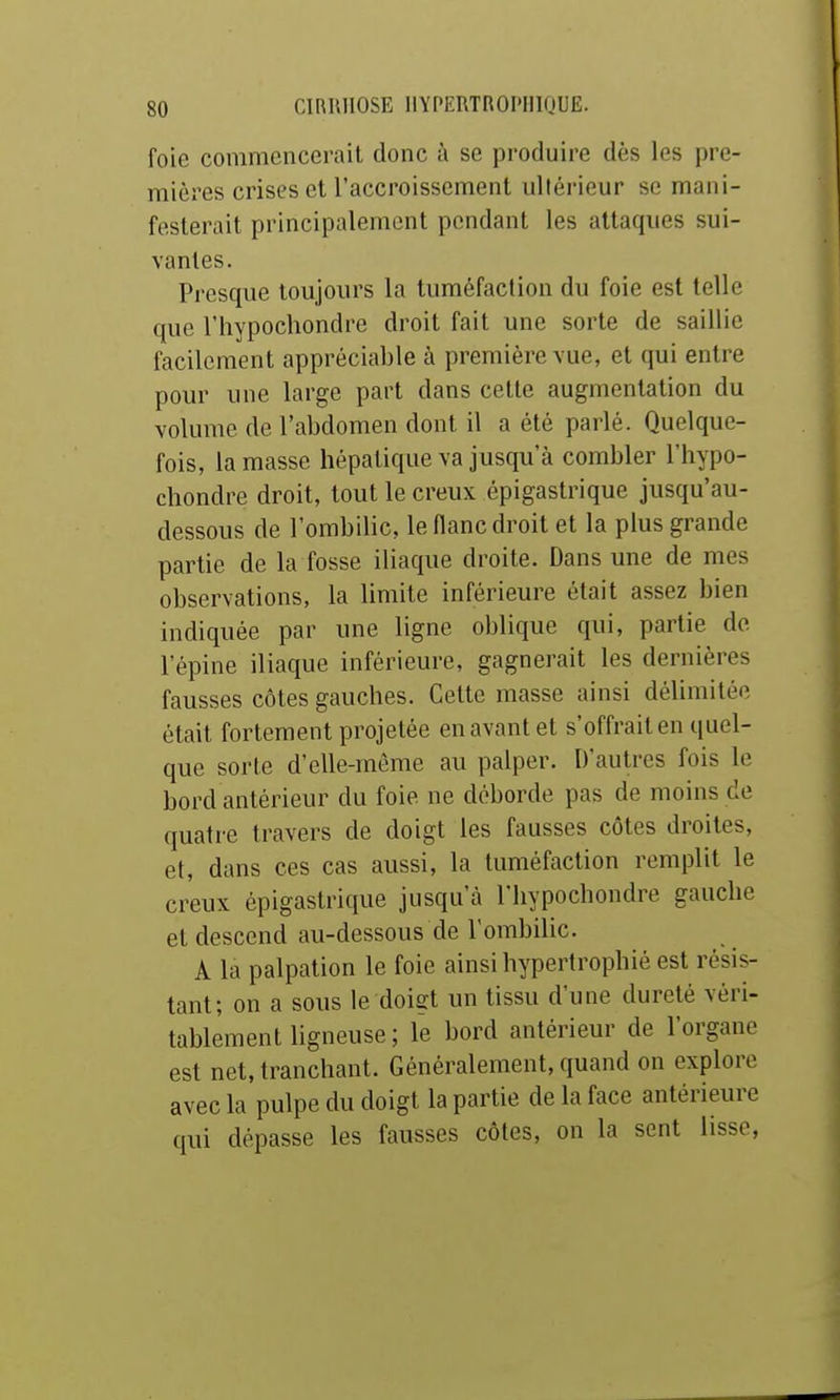 foie commencerait donc à se produire dès les pre- mières crises et l'accroissement ultérieur se mani- festerait principalement pendant les attaques sui- vantes. Presque toujours la tuméfaction du foie est telle que riiypochondre droit fait une sorte de saillie facilement appréciable à première vue, et qui entre pour une large part dans celte augmentation du volume de l'abdomen dont il a été parlé. Quelque- fois, la masse hépatique va jusqu'à combler l'hypo- chondre droit, tout le creux épigastrique jusqu'au- dessous de l'ombilic, le flanc droit et la plus grande partie de la fosse iliaque droite. Dans une de mes observations, la limite inférieure était assez bien indiquée par une ligne oblique qui, partie do l'épine iliaque inférieure, gagnerait les dernières fausses côtes gauches. Celte masse ainsi déUmilée était fortement projetée en avant et s'offrait en quel- que sorte d'elle-même au palper. D'autres fois le bord antérieur du foie ne déborde pas de moins de quatre travers de doigt les fausses côtes droites, et, dans ces cas aussi, la tuméfaction remplit le creux épigastrique jusqu'à l'hypochondre gauche et descend au-dessous de l'ombilic. A la palpation le foie ainsi hypertrophié est résis- tant; on a sous le doigt un tissu d'une dureté véri- tablement ligneuse; le bord antérieur de l'organe est net, tranchant. Généralement, quand on explore avec la pulpe du doigt la partie de la face antérieure qui dépasse les fausses côtes, on la sent lisse,