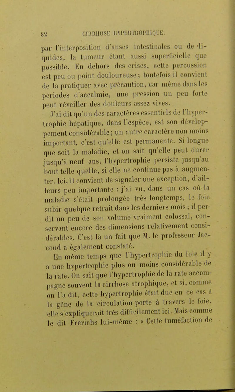 par l'inlci'posilion d'ansos iiilcsliiialos ou de -li- quides, la luraeur élaul aussi superficielle que possible. En dehors des crises, celte percussion est peu ou point douloureuse ; toutefois il convient de la pratiquer avec précaution, car même dans les périodes d'accalmie, une pression un peu forte peut réveiller des douleurs assez vives. J'ai dit qu'un des caractères essentiels de l'iiyper- Iropliie hépatique, dans l'espèce, est son dévelop- pement considéryble; un autre caractère non moins important, c'est qu'elle est permanente. Si longue que soit la maladie, et on sait qu'elle peut durer jusqu'à neuf ans, l'hypertrophie persiste jusqu'au bout telle quelle, si elle ne continue pas à augmen- ter. Ici, il convient de signaler une exception, d'ail- leurs peu importante : j'ai vu, dans un cas où la maladie s'était prolongée très longtemps, le foie subir quelque retrait dans les derniers mois ; il per- dit un peu de son volume vraiment colossal, con- servant encore des dimensions relativement consi- dérables. C'est là un fait que M. le professeur Jac- coud a également constaté. En même temps que l'hypertrophie du foie il y a une hypertrophie plus ou moins considérable de la rate. On sait que l'hypertrophie de la rate accom- pagne souvent la cirrhose atrophique, et si, comme on l'a dit, cette hypertrophie était due en ce cas à la gêne de la circulation porte à travers le foie, elle s'expliquerait très difficilement ici. Mais comme le dit Frerichs lui-même : « Celte tuméfaction de
