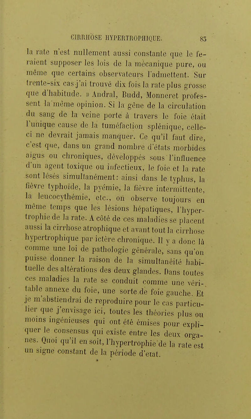 GIRRllbSE IIYI'ERTROPHIQUE. 85 la rate n'est nullement aussi constante que le fe- raient supposer les lois de la mècanicjue pure, ou même que certains observateurs l'admettent. Sur trente-six cas j'ai trouvé dix fois la rate plus grosse que d'habitude. » Andral, Budd, Monneret profes- sent la raème opinion. Si la gène de la circulation du sang de la veine porte à travers le foie était l'unique cause de la tuméfaction splénique, celle- ci no devrait jamais manquer. Ce qu'il faut dire, c'est que, dans un grand nombre d'états morbides aigus ou chroniques, développés sous l'influence d'un agent toxique ou infectieux, le foie et la rate sont lésés simultanément: ainsi dans le typhus, la fièvre typhoïde, la pyémie, la fièvre intermittente, la leucocythémie, etc., oh observe toujours en même temps que les lésions hépatiques, l'hyper- trophie de la rate. A côté de ces maladies se placent aussi la cirrhose atrophique et avant tout la cirrhose hypertrophique par ictère chronique. 11 v a donc là comme une loi de pathologie générale, sans qu'on puisse donner la raison de la simultanéité habi- tuelle des altérations des deux glandes. Dans toutes ces maladies la rate se conduit comme une véri- tiible annexe du foie, une sorte de foie gauche. Et je m'abstiendrai de reproduire pour le cas particu- lier que j'envisage ici, toutes les Ihéoiies plus ou moins ingénieuses qui ont été émises pour expli- quer le consensus qui existe entre les deux orga- nes. Quoi qu'il ensoit,l'hypertrophie de la rate est un signe constant de la période d'eiat.