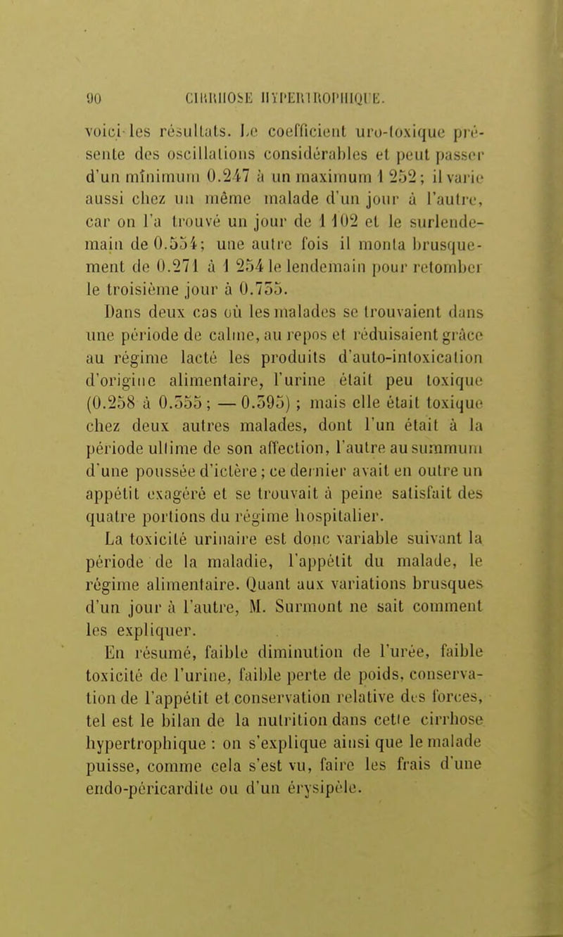 voici-les résultais. Le coefficient uro-loxique pi'é- sente des oscillations considérables et peut passer d'un minimum 0.247 à un maximum i 252; il varie aussi chez un même malade d'un jour à l'autre, car on l'a trouvé un jour de 1 102 et le surlende- main de 0.554; une autre fois il monta brusque- ment de 0.271 à 1 254 le lendemain pour retomber le troisième jour à 0.755. Dans deux cas où les malades se trouvaient dans ime période de calme, au l epos et réduisaient grâce au régime lacté les produits d'auto-inloxication d'origine alimentaire, l'urine était peu toxique (0.258 à 0.555; —0.595) ; mais elle était toxique chez deux autres malades, dont l'un était à la période ullime de son affection, l'autre au summum d une poussée d'ictère ; ce dernier avait en outre un appétit exagéré et se trouvait à peine satisfait des quatre portions du régime hospitalier. La toxicité urinaire est donc variable suivant la période de la maladie, l'appétit du malade, le régime alimentaire. Quant aux variations brusques d'un jour à l'autre, M. Sumnont ne sait comment les expliquer. En résumé, faible diminution de l'urée, faible toxicité de l'urine, faible perte de poids, conserva- tion de l'appétit et conservation relative dis forces, tel est le bilan de la nutrition dans cetie cirrhose hypertrophique : on s'explique ainsi que le malade puisse, comme cela s'est vu, faire les frais d'une endo-pcricardile ou d'un érysipèle.