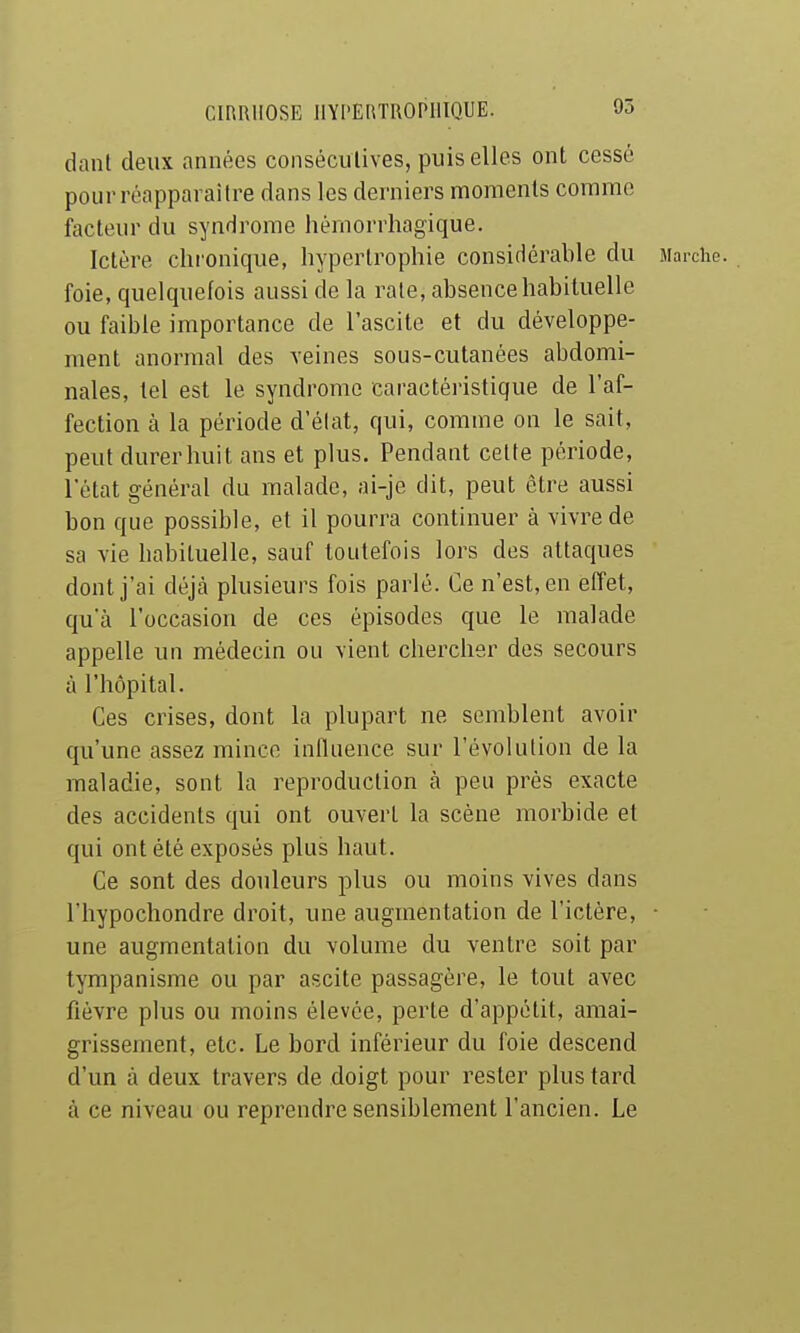 95 danl deux années conséculives, puis elles ont cessé pour réapparaître dans les derniers moments comme facteur du syndrome hémorrhagique. Ictère chi'onique, hypertrophie considérable du Marche, foie, quelquefois aussi de la raie, absence habituelle ou faible importance de l'ascite et du développe- ment anormal des veines sous-cutanées abdomi- nales, tel est le syndrome caractéristique de l'af- fection à la période d'élat, qui, comme on le sait, peut durer huit ans et plus. Pendant celte période, l'état général du malade, ai-je dit, peut être aussi bon que possible, et il pourra continuer à vivre de sa vie habituelle, sauf toutefois lors des attaques dont j'ai déjà plusieurs fois parlé. Ce n'est, en effet, qu'à l'occasion de ces épisodes que le malade appelle un médecin ou vient chercher des secours à l'hôpital. Ces crises, dont la plupart ne semblent avoir qu'une assez nriincc influence sur l'évolution de la maladie, sont la reproduction à peu près exacte des accidents qui ont ouvert la scène morbide et qui ont été exposés plus haut. Ce sont des douleurs plus ou moins vives dans l'hypochondre droit, une augmentation de l'ictère, ■ une augmentation du volume du ventre soit par tympanisme ou par ascite passagère, le tout avec fièvre plus ou moins élevée, perte d'appétit, amai- grissement, etc. Le bord inférieur du foie descend d'un à deux travers de doigt pour rester plus tard à ce niveau ou reprendre sensiblement l'ancien. Le