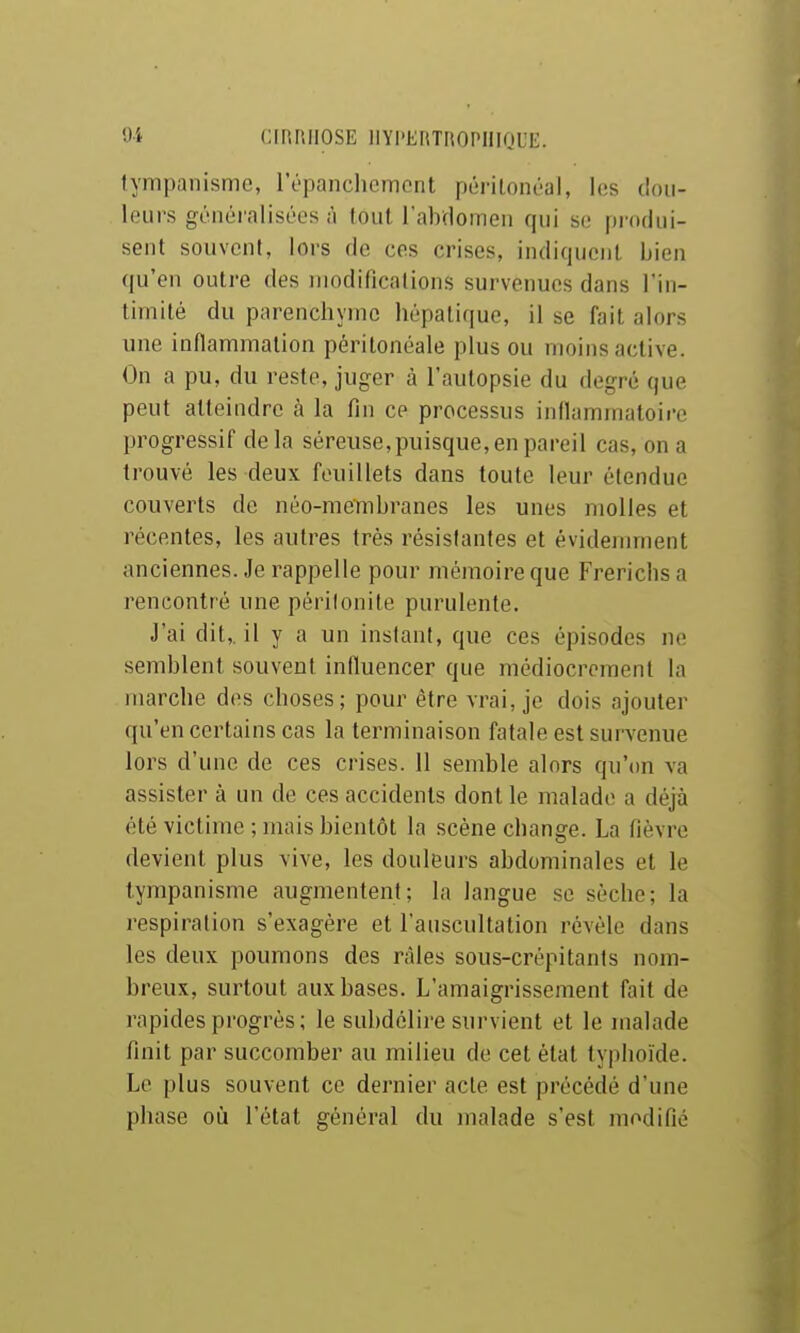 Oi CIRRHOSE lIYl'EnTIiOPIlIQUE. lympanisme, ropanchcmcnt périlonéal, les tlou- leurs généralisées à tout rabdomen qui so pi'ndui- sent souvent, lors de ces crises, indiquent bien qu'en outre des niodificalions survenues dans l'in- timité du parenchyme hépatique, il se fait alors une inflammation péritonéale plus ou moins active. On a pu, du reste, juger à l'autopsie du degré que peut atteindre à la fin ce processus inflammatoire progressif delà séreuse,puisque, en pareil cas, on a trouvé les deux feuillets dans toute leur étendue couverts de néo-membranes les unes molles et récentes, les autres très résistantes et évidemment anciennes. Je rappelle pour mémoire que Frericbsa rencontré une péritonite purulente. J'ai dit,, il y a un instant, que ces épisodes ne semblent souvent influencer que médiocrement la marche des choses; pour être vrai, je dois ajouter qu'en certains cas la terminaison fatale est survenue lors d'une de ces crises. 11 semble alors qu'on va assister à un de ces accidents dont le malade a déjà été victime ; mais bientôt la scène change. La fièvre devient plus vive, les douleurs abdominales et le tympanisme augmentent; la langue se sèche; la respiration s'exagère et l'auscultation révèle dans les deux poumons des râles sous-crépitants nom- breux, surtout aux bases. L'amaigrissement fait de rapides progrès; le subdélire survient et le malade finit par succomber au milieu de cet étal typhoïde. Le plus souvent ce dernier acte est précédé d'une phase où l'état général du malade s'est modifié