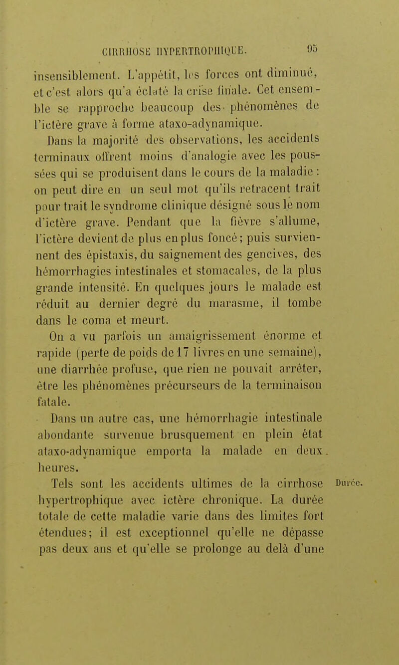 CIRRIIOSt; llYPERTROniIOUE. insensibloiaciil. L'appétit, les forces ont diminué, cl c'est alors qu'a éclaté la crise finale. Cet ensem- ble se rapproche beaucoup des- phénomènes de l'iclére grave à forme ataxo-adynamique. Dans la majorité dos observations, les accidents terminaux olîrent moins d'analogie avec les pous- sées qui se produisent dans le cours de la maladie : on peut dire en un seul mot qu'ils retracent trait pour trait le syndrome clinique désigné sous le nom d'ictère grave. Pendant que la fièvre s'allume, l'ictère devient de plus en plus foncé; puis survien- nent des épistaxis, du saignement des gencives, des hémorrhagies intestinales et stomacales, de la plus grande intensité. En quelques jours le malade est réduit au dernier degré du marasme, il tombe dans le coma et meurt. On a vu parfois un amaigrissement énorme et rapide (perte de poids de 17 livres en une semaine), une diarrhée profuse, que rien ne pouvait arrêter, être les phénomènes précurseurs de la terminaison fatale. Dans un autre cas, une hémorrhagie intestinale abondante survenue brusquement en plein état ataxo-adynamique emporta la malade en deux, heures. Tels sont les accidents ultimes de la cirrhose Durcc. hypertrophique avec ictère chronique. La durée totale de cette maladie varie dans des limites fort étendues; il est exceptionnel qu'elle ne dépasse pas deux ans et qu'elle se prolonge au delà d'une