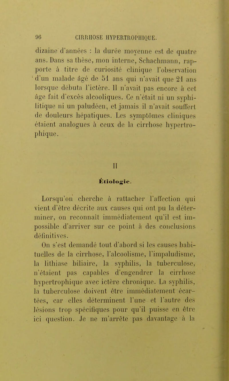 dizaine d'années : la durée moyenne est de quatre ans. Dans sa thèse, mon interne, Schachmann, rap- porte à litre de curiosité clinique l'oliservation ' d'un malade âgé de 51 ans qui n'avait que '21 ans lorsque débuta l'ictère. 11 n'avait pas encore à cet âge fait d'excès alcooliques. Ce n'était ni un syphi- litique ni un paludéen, et jamais il n'avait souffert de douleurs hépatiques. Les symptômes cliniques étaient analogues à ceux de la cirrhose liyperlro- phique. II Étiologic. Lorsqu'on cherche à rattacher l'affection qui vient d'être décrite aux causes qui ont pu la déter- miner, on reconnaît immédiatement qu'il est im- possible d'arriver sur ce point à des conclusions définitives. On s'est demandé tout d'abord si les causes habi- tuelles de la cirrhose, l'alcoolisme, l'impaludisme, la lithiase biliaire, la syphilis, la tuberculose, n'étaient pas capables d'engendrer la cirrhose hypertrophique avec ictère chronique. La syphilis, la tuberculose doivent être immédiatement écar- tées, car elles déterminent l'une et l'autre des lésions trop spécifiques pour qu'il puisse en être ici question. Je ne m'arrête pas davantage à la