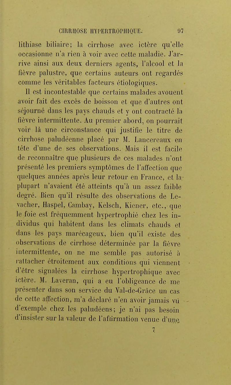 lithiase biliaire; la cirrhose avec ictère qu'elle occasionne n'a rien à voir avec cette maladie. J'ar- rive ainsi aux deux derniers agents, l'alcool et la fièvre palustre, que certains auteurs ont regardés comme les véritables facteurs étiologiques. Il est incontestable que certains malades avouent avoir fait des excès de boisson et que d'autres ont séjourné dans les pays chauds et y ont contracté la fièvre intermittente. Au premier abord, on pourrait voir là une circonstance qui justifie le titre de cirrhose paludéenne placé par M. Lancercaux en téle d'une de ses observations. Mais il est facile de reconnaître que plusieurs de ces malades n'ont présenté les premiers symptômes de l'affeclion que quelques années après leur retour en France, et la- plupart n'avaient été atteints qu'à un assez faible degré. Bien qu'il résulte des observations de Le- vaclier, Haspel, Cambay, Kelsch, Kiener, etc., que le foie est fréquemment hypertrophié chez les in- dividus qui habitent dans les climats chauds et dans les pays marécageux, bien qu'il existe des observations de cirrhose déterminée par la fièvre intermittente, on ne me semble pas autorisé à rattacher étroitement aux conditions qui viennent • d'être signalées la cirrhose hypertrophique avec ictère. M. Laveran, qui a eu l'obligeance de me présenter dans son service du Val-de-Gràce un cas de cette affection, m'a déclaré n'en avoir jamais vii - d'exemple chez les paludéens; je n'ai pas besoin d'insister sur la valeur de l'afiirmation venue d'uno T