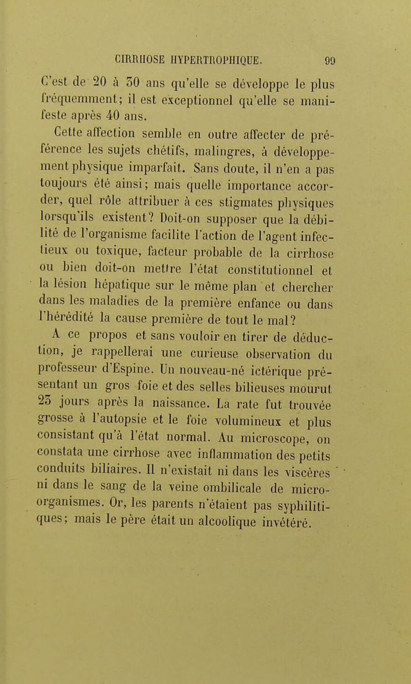 C'est de 20 à 30 ans qu'elle se développe le plus fréquemment; il est exceptionnel qu'elle se mani- feste après 40 ans. Cette affection semble en outre affecter de pré- férence les sujets chétifs, malingres, à développe- ment physique imparfait. Sans doute, il n'en a pas toujours été ainsi ; mais quelle importance accor- der, quel rôle attribuer à ces stigmates physiques lorsqu'ils existent? Doit-on supposer que la débi- lité de l'organisme facilite l'action de l'agent infec- tieux ou toxique, facteur probable de la cirrhose ou bien doit-on mettre l'état constitutionnel et la lésion hépatique sur le même plan et chercher dans les maladies de la première enfance ou dans l'hérédité la cause première de tout le mal? A ce propos et sans vouloir en tirer de déduc- tion, je rappellerai une curieuse observation du professeur d'Espine. Un nouveau-né ictérique pré- sentant un gros foie et des selles bilieuses mourut 23 jours après la naissance. La rate fut trouvée grosse à l'autopsie et le foie volumineux et plus consistant qu'à l'état normal. Au microscope, on constata une cirrhose avec inflammation des petits conduits biliaires. Il n'existait ni dans les viscères ni dans le sang de la veine ombilicale de micro- organismes. Or, les parents n'étaient pas syphiliti- ques; mais le père était un alcoolique invétéré.