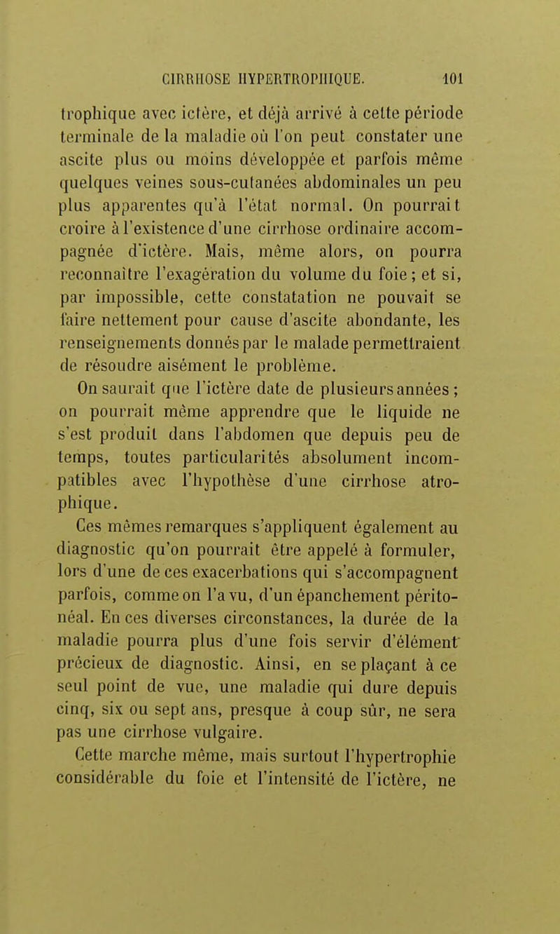 frophique avec ictère, et déjà arrivé à celte période terminale de la maladie où l'on peut constater une ascite plus ou moins développée et parfois même quelques veines sous-cutanées abdominales un peu plus apparentes qu'à l'état normal. On pourrait croire à l'existence d'une cirrhose ordinaire accom- pagnée d'ictère. Mais, môme alors, on pourra reconnaître l'exagération du volume du foie ; et si, par impossible, cette constatation ne pouvait se faire nettement pour cause d'ascite abondante, les renseignements donnés par le malade permettraient de résoudre aisément le problème. On saurait que l'ictère date de plusieurs années ; on pourrait même apprendre que le liquide ne s'est produit dans l'abdomen que depuis peu de temps, toutes particularités absolument incom- patibles avec l'hypothèse d'une cirrhose atro- phique. Ces mêmes remarques s'appliquent également au diagnostic qu'on pourrait être appelé à formuler, lors d'une de ces exacerbations qui s'accompagnent parfois, comme on l'a vu, d'un épanchement périto- néal. En ces diverses circonstances, la durée de la maladie pourra plus d'une fois servir d'élément précieux de diagnostic. Ainsi, en se plaçant à ce seul point de vue, une maladie qui dure depuis cinq, six ou sept ans, presque à coup sûr, ne sera pas une cirrhose vulgaire. Cette marche même, mais surtout l'hypertrophie considérable du foie et l'intensité de l'ictère, ne