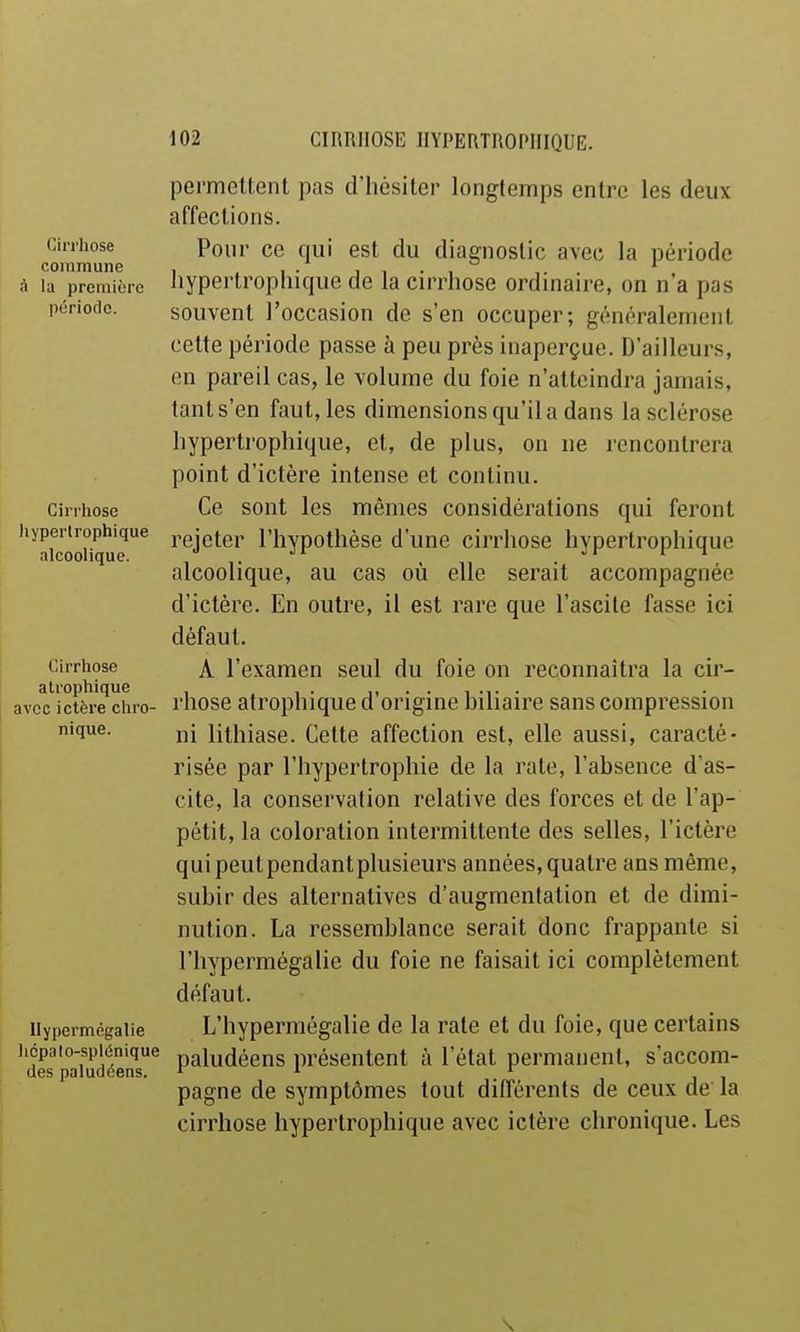 Cirrhose commune A la première période. Cirrhose liyperlrophique alcoolique. Cirrhose alrophique avec ictère chro- nique. llypermégalie licpalo-splônique des paludéens. pcrmeltent pas d'hésiter longtemps entre les deux affections. Pour ce qui est du diagnostic avec la période hyperlrophique de la cirrhose ordinaire, on n'a pas souvent l'occasion de s'en occuper; généralement cette période passe à peu près inaperçue. D'ailleurs, en pareil cas, le volume du foie n'atteindra jamais, tant s'en faut, les dimensions qu'il a dans la sclérose hypertrophique, et, de plus, on ne rencontrera point d'ictère intense et continu. Ce sont les mêmes considérations qui feront rejeter l'hypothèse d'une cirrhose hypertrophique alcoolique, au cas où elle serait accompagnée d'ictère. En outre, il est rare que l'ascite fasse ici défaut. A l'examen seul du foie on reconnaîtra la cir- rhose atrophique d'origine biliaire sans compression ni lithiase. Cette affection est, elle aussi, caracté- risée par l'hypertrophie de la rate, l'absence d'as- cite, la conservation relative des forces et de l'ap- pétit, la coloration intermittente des selles, l'ictère quipeutpendanlplusieurs années,quatre ans même, subir des alternatives d'augmentation et de dimi- nution. La ressemblance serait donc frappante si l'hypermégalie du foie ne faisait ici complètement défaut. L'hypermégalie de la rate et du foie, que certains paludéens présentent à l'état permanent, s'accom- pagne de symptômes tout différents de ceux de la cirrhose hypertrophique avec ictère chronique. Les