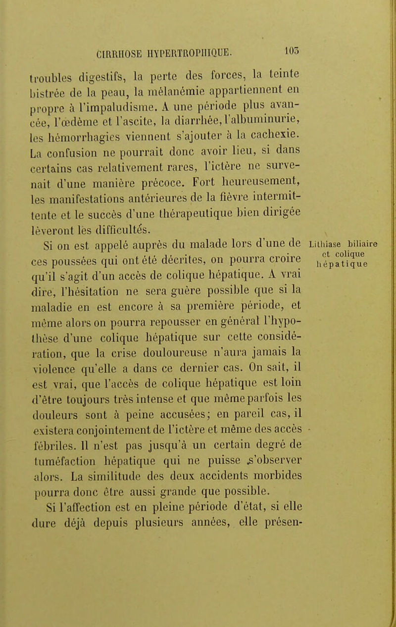 troubles digestifs, la perte des forces, la teinte bistrée de la peau, la iiiélanémie appartiennent en propre à l'impaludisme. A une période plus avan- cée, l'œdème et l'ascite, la diarrhée, l'albuminurie, les hémorrhagies viennent s'ajouter à la cachexie. La confusion ne pourrait donc avoir lieu, si dans certains cas relativement rares, l'ictère ne surve- nait d'une manière précoce. Fort heureusement, les manifestations antérieures de la fièvre intermit- tente et le succès d'une thérapeutique bien dirigée lèveront lès difficultés. Si on est appelé auprès du malade lors d'une de Liiiiiase biliaire ces poussées qui ont été décrites, on pourra croire i.^pauj'ue qu'il s'agit d'un accès de colique hépatique. A vrai dire, l'hésitation ne sera guère possible que si la maladie en est encore à sa première période, et même alors on pourra repousser en général l'hypo- thèse d'une colique hépatique sur cette considé- ration, que la crise douloureuse n'aura jamais la violence qu'elle a dans ce dernier cas. On sait, il est vrai, que l'accès de colique hépatique est loin d'être toujours très intense et que même parfois les douleurs sont à peine accusées; en pareil cas,il existera conjointement de l'ictère et même des accès - fébriles. 11 n'est pas jusqu'à un certain degré de tuméfaction hépatique qui ne puisse ^'observer alors. La similitude des deux accidents morbides pourra donc être aussi grande que possible. Si l'affection est en pleine période d'état, si elle dure déjà depuis plusieurs années, elle présen-